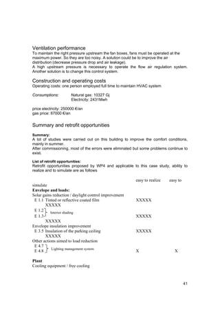 Ventilation performance
To maintain the right pressure upstream the fan boxes, fans must be operated at the
maximum power. So they are too noisy. A solution could be to improve the air
distribution (decrease pressure drop and air leakage).
A high upstream pressure is necessary to operate the flow air regulation system.
Another solution is to change this control system.

Construction and operating costs
Operating costs: one person employed full time to maintain HVAC system

Consumptions:           Natural gas: 10327 Gj
                        Electricity: 2431Mwh

price electricity: 250000 €/an
gas price: 87000 €/an


Summary and retrofit opportunities
Summary:
A lot of studies were carried out on this building to improve the comfort conditions,
mainly in summer.
After commissioning, most of the errors were eliminated but some problems continue to
exist.

List of retrofit opportunities:
Retrofit opportunities proposed by WP4 and applicable to this case study, ability to
realize and to simulate are as follows

                                                        easy to realize   easy to
simulate
Envelope and loads:
Solar gains reduction / daylight control improvement
 E 1.1 Tinted or reflective coated film                 XXXXX
       XXXXX
 E 1.2    Interior shading
 E 1.3                                                  XXXXX
       XXXXX
Envelope insulation improvement
 E 3.5 Insulation of the parking ceiling                XXXXX
       XXXXX
Other actions aimed to load reduction
 E 4.7
           Lighting management system
 E 4.8                                                  X                    X

Plant
Cooling equipment / free cooling



                                                                                    41
 