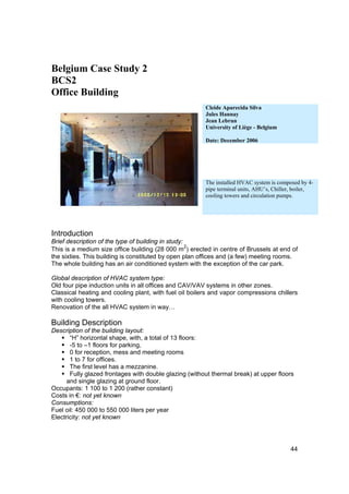 Belgium Case Study 2
BCS2
Office Building
                                                        Cleide Aparecida Silva
                                                        Jules Hannay
                                                        Jean Lebrun
                                                        University of Liège - Belgium

                                                        Date: December 2006




                                                        The installed HVAC system is composed by 4-
                                                        pipe terminal units, AHU’s, Chiller, boiler,
                                                        cooling towers and circulation pumps.




Introduction
Brief description of the type of building in study:
                                                    2
This is a medium size office building (28 000 m ) erected in centre of Brussels at end of
the sixties. This building is constituted by open plan offices and (a few) meeting rooms.
The whole building has an air conditioned system with the exception of the car park.

Global description of HVAC system type:
Old four pipe induction units in all offices and CAV/VAV systems in other zones.
Classical heating and cooling plant, with fuel oil boilers and vapor compressions chillers
with cooling towers.
Renovation of the all HVAC system in way…

Building Description
Description of the building layout:
       “H” horizontal shape, with, a total of 13 floors:
       -5 to –1 floors for parking,
       0 for reception, mess and meeting rooms
       1 to 7 for offices.
       The first level has a mezzanine.
       Fully glazed frontages with double glazing (without thermal break) at upper floors
      and single glazing at ground floor.
Occupants: 1 100 to 1 200 (rather constant)
Costs in €: not yet known
Consumptions:
Fuel oil: 450 000 to 550 000 liters per year
Electricity: not yet known




                                                                                          44
 