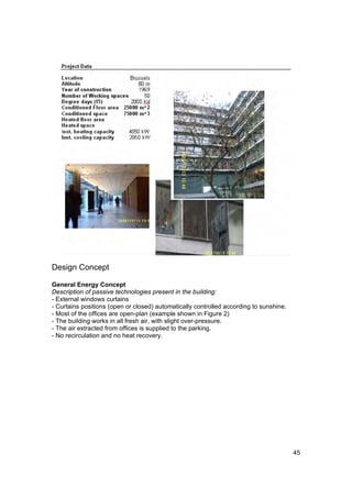 Design Concept

General Energy Concept
Description of passive technologies present in the building:
- External windows curtains
- Curtains positions (open or closed) automatically controlled according to sunshine.
- Most of the offices are open-plan (example shown in Figure 2)
- The building works in all fresh air, with slight over-pressure.
- The air extracted from offices is supplied to the parking.
- No recirculation and no heat recovery.




                                                                                        45
 