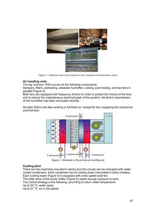 Figure 3 - Induction unit views (internal view, location an thermostatic valve)

Air handling units
The big “primary” AHU counts wit the following components:
Dampers, filters, preheating, adiabatic humidifier, cooling, post heating, and two fans in
parallel (Figure 4).
Both fans are equipped with frequency drivers (in order to protect the motors of the fans
and to reduce the instantaneous electrical peak of the system). All what is downstream
of the humidifier has been renovated recently.

All other AHU’s are also working in full fresh air, except for two, supplying the mezzanine
and first floor.




                         Figure 4 - Schematic of the primary air handling unit

Cooling plant
There are two machines mounted in series (but the circuits can be changed) with water
cooled condensers. Each condenser has its cooling tower (renovated in early nineties).
Each cooling tower (Figure 5) is equipped with a two speed axial fan.
The slide valve of the screw chiller (Figure 6) needs enough pressure to work.
The control strategy is the following, according to return water temperature:
Up to 24 °C: water spray
Up to 27 °C: an in low speed



                                                                                              47
 