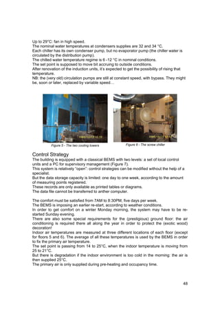 Up to 29°C: fan in high speed.
The nominal water temperatures at condensers supplies are 32 and 34 °C.
Each chiller has its own condenser pump, but no evaporator pump (the chiller water is
circulated by the distribution pump).
The chilled water temperature regime is 6 -12 °C in nominal conditions.
The set point is supposed to move bit accruing to outside conditions.
After renovation of the induction units, it’s expected to get the possibility of rising that
temperature.
NB: the (very old) circulation pumps are still at constant speed, with bypass. They might
be, soon or later, replaced by variable speed…




           Figure 5 - The two cooling towers            Figure 6 - The screw chiller


Control Strategy
The building is equipped with a classical BEMS with two levels: a set of local control
units and a PC for supervisory management (Figure 7).
This system is relatively “open”: control strategies can be modified without the help of a
specialist.
But the data storage capacity is limited: one day to one week, according to the amount
of measuring points registered.
These records are only available as printed tables or diagrams.
The data file cannot be transferred to anther computer.

The comfort must be satisfied from 7AM to 8:30PM, five days per week.
The BEMS is imposing an earlier re-start, according to weather conditions.
In order to get comfort on a winter Monday morning, the system may have to be re-
started Sunday evening.
There are also some special requirements for the (prestigious) ground floor: the air
conditioning is required there all along the year in order to protect the (exotic wood)
decoration!
Indoor air temperatures are measured at three different locations of each floor (except
for floors 5 and 6). The average of all these temperatures is used by the BEMS in order
to fix the primary air temperature.
The set point is passing from 14 to 25°C, when the indoor temperature is moving from
25 to 21°C.
But there is degradation if the indoor environment is too cold in the morning: the air is
then supplied 25°C.
The primary air is only supplied during pre-heating and occupancy time.



                                                                                          48
 