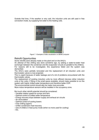 Outside that time, if the weather is very cold, the induction units are still used in free
convection mode, by supplying hot water to the heating coils.




                    Figure 7 - Examples of data visualization on BEMS computer

Retrofit Opportunities
Some retrofits were already made on the plant and on the AHU’s:
An attempt of free chilling was done sometime ago, by adding a water-to-water heat
exchanger between the condenser and the evaporator circuits (in parallel to the chillers).
For reasons still to be investigated, this experience failed and the system was
dismantled.
The AHU’s were partially renovated and the replacement of all induction units and
thermostatic valves is now projected.
This is urgent because of water leakage and of a lot of problems encountered with the
thermostatic valves.
The replacement of existing induction units by more efficient devices (other induction
units or fan coils), if fitting in the small space available, should make possible to run the
system with higher chilled water temperature and therefore better COP.
The environmental control should also be made more accurate.
More indoor temperature sensors will be installed in the occupancy zone.

But much other retrofit potential should be considered:
- Variable rotation speed for pumps and fans
- Optimal control of chilled water temperature
- Energy recovery loops between supply and exhaust air circuits
- Air recirculation
- Optimal control of cooling towers
- Free chilling (again!)
- Chiller condensers heat recovery
- Use of chillers in heat pump mode (when no more used for cooling)
- Etc.




                                                                                          49
 