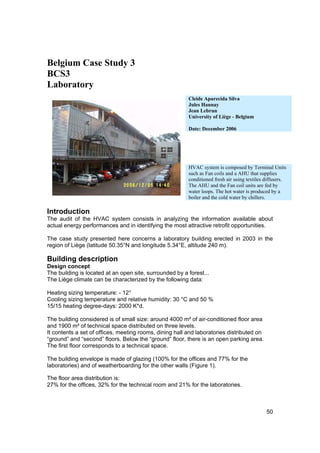 Belgium Case Study 3
BCS3
Laboratory
                                                         Cleide Aparecida Silva
                                                         Jules Hannay
                                                         Jean Lebrun
                                                         University of Liège - Belgium

                                                         Date: December 2006




                                                         HVAC system is composed by Terminal Units
                                                         such as Fan coils and a AHU that supplies
                                                         conditioned fresh air using textiles diffusers.
                                                         The AHU and the Fan coil units are fed by
                                                         water loops. The hot water is produced by a
                                                         boiler and the cold water by chillers.

Introduction
The audit of the HVAC system consists in analyzing the information available about
actual energy performances and in identifying the most attractive retrofit opportunities.

The case study presented here concerns a laboratory building erected in 2003 in the
region of Liège (latitude 50.35°N and longitude 5.34°E, altitude 240 m).

Building description
Design concept
The building is located at an open site, surrounded by a forest...
The Liège climate can be characterized by the following data:

Heating sizing temperature: - 12°
Cooling sizing temperature and relative humidity: 30 °C and 50 %
15/15 heating degree-days: 2000 K*d.

The building considered is of small size: around 4000 m² of air-conditioned floor area
and 1900 m² of technical space distributed on three levels.
It contents a set of offices, meeting rooms, dining hall and laboratories distributed on
“ground” and “second” floors. Below the “ground” floor, there is an open parking area.
The first floor corresponds to a technical space.

The building envelope is made of glazing (100% for the offices and 77% for the
laboratories) and of weatherboarding for the other walls (Figure 1).

The floor area distribution is:
27% for the offices, 32% for the technical room and 21% for the laboratories.



                                                                                              50
 