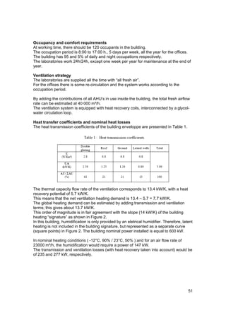 Occupancy and comfort requirements
At working time, there should be 120 occupants in the building.
The occupation period is 8:00 to 17:00 h., 5 days per week, all the year for the offices.
The building has 95 and 5% of daily and night occupations respectively.
The laboratories work 24h/24h, except one week per year for maintenance at the end of
year.

Ventilation strategy
The laboratories are supplied all the time with “all fresh air”.
For the offices there is some re-circulation and the system works according to the
occupation period.

By adding the contributions of all AHU’s in use inside the building, the total fresh airflow
rate can be estimated at 40 000 m³/h.
The ventilation system is equipped with heat recovery coils, interconnected by a glycol-
water circulation loop.

Heat transfer coefficients and nominal heat losses
The heat transmission coefficients of the building enveloppe are presented in Table 1.




The thermal capacity flow rate of the ventilation corresponds to 13.4 kW/K, with a heat
recovery potential of 5.7 kW/K.
This means that the net ventilation heating demand is 13.4 – 5.7 = 7.7 kW/K.
The global heating demand can be estimated by adding transmission and ventilation
terms; this gives about 13.7 kW/K.
This order of magnitude is in fair agreement with the slope (14 kW/K) of the building
heating “signature” as shown in Figure 2.
In this building, humidification is only provided by an eletrical humidifier. Therefore, latent
heating is not included in the building signature, but represented as a separate curve
(square points) in Figure 2. The building nominal power installed is equal to 600 kW.

In nominal heating conditions ( -12°C, 90% / 23°C, 50% ) and for an air flow rate of
23000 m³/h, the humidification would require a power of 147 kW.
The transmission and ventilation losses (with heat recovery taken into account) would be
of 235 and 277 kW, respectively.




                                                                                            51
 