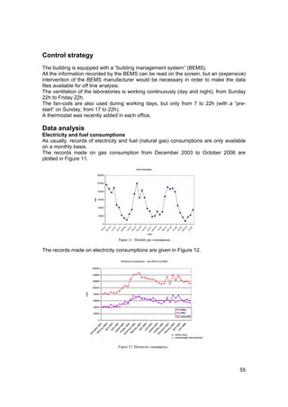 Control strategy
The building is equipped with a “building management system” (BEMS).
All the information recorded by the BEMS can be read on the screen, but an (expensive)
intervention of the BEMS manufacturer would be necessary in order to make the data
files available for off line analysis.
The ventilation of the laboratories is working continuously (day and night), from Sunday
22h to Friday 22h.
The fan-coils are also used during working days, but only from 7 to 22h (with a “pre-
start” on Sunday, from 17 to 22h).
A thermostat was recently added in each office.

Data analysis
Electricity and fuel consumptions
As usually, records of electricity and fuel (natural gas) consumptions are only available
on a monthly basis.
The records made on gas consumption from December 2003 to October 2006 are
plotted in Figure 11.




The records made on electricity consumptions are given in Figure 12.




                                                                                      55
 