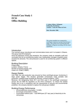 French Case Study 1
FCS1
Office Building
                                                      J. Adnot, D.Bory, M.Dupont
                                                      D.Marchio, Ph. Rivière
                                                      Armines – Ecole des Mines de Paris

                                                      Date: December 2006




                                                      The system installed was composed by
                                                      centrifugal compressors groups functioning in
                                                      stages. This system was oversized and used
                                                      forbidden refrigerant according with the actual
                                                      regulations.


Introduction
The Lexmark group manufacture and commercialize toners and it is located in Orleans.
This group has 570 employers.
Once the electricity invoice was excessive, the company made an energetic audit and
concluded that the air-conditioning system was inadequately managed (supplied power
exceeds the demand). The cold produced is used for air-conditioning system in different
spaces.

Building Description
Project Data
Location: Orleans, France
Number of working spaces: 570
Costs in €: 274k€ (1.80MF)

Design Details
Until 1996, the cold production was ensured by three centrifugal groups, functioning in
large power stages. This situation generated unnecessary costs (variable cold
production, supplied power exceeds the demand, contract problems - EDF).
Moreover, the refrigerating fluids (R11 and R12) used in the centrifugal compressor
groups did not fulfill the regulation on the CFC’s emissions. To reduce the wasted
energy and to be in compliance with the requirements of security and environmental
protection, the company decided to replace the cold groups installed.

Building Energy Performance
   -   Annual electricity consumption: 13 GWh;
   -   Annual gas consumption: 5 GWh;
   -   Consumption before audit: 1 220 MWh/year (271 tep/ year) of electricity to the
       cold groups.



                                                                                           58
 