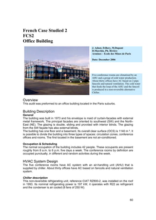 French Case Studied 2
FCS2
Office Building
                                                         J. Adnot, D.Bory, M.Dupont
                                                         D.Marchio, Ph. Rivière
                                                         Armines – Ecole des Mines de Paris

                                                         Date: December 2006




                                                         Five conference rooms are climatized by an
                                                         AHU and a group of cold water production.
                                                         About thirty offices have AC based on 2-pipe
                                                         fancoils and natural ventilation. The cold water
                                                         that feeds the loop of the AHU and the fancoil
                                                         is produced in a non-reversible alternative
                                                         Chiller.


Overview
This audit was preformed to an office building located in the Paris suburbs.

Building Description
General
The building was built in 1973 and his envelope is maid of curtain-facades with external
metal framework. The principal facades are oriented to southwest (SW) and the North-
East (NE). The glazing is double, sliding and provided with interior blinds. The glazing
from the SW façade has also external blinds.
The building has one floor and a basement. Its overall clear surface (OCS) is 1140 m ². It
is possible to divide the building into three types of spaces: circulation zones, conference
offices and rooms. The first located in the basement are not air-conditioned.

Occupation & Scheduling
The normal occupation of the building includes 42 people. These occupants are present
roughly from 8 a.m. to 6 p.m. five days a week. The conference rooms by definition are
occupied punctually, in different and random activities during the week.

HVAC System Design
The five conference rooms have AC system with an air-handling unit (AHU) that is
supplied by chiller. About thirty offices have AC based on fancoils and natural ventilation
system.

Chiller description
This non-reversible refrigerating unit, reference CIAT RZ800-2, was installed on the roof
in 1993. Its nominal refrigerating power is 197 kW, it operates with R22 as refrigerant
and the condenser is air cooled (8 fans of 250 W).



                                                                                              60
 