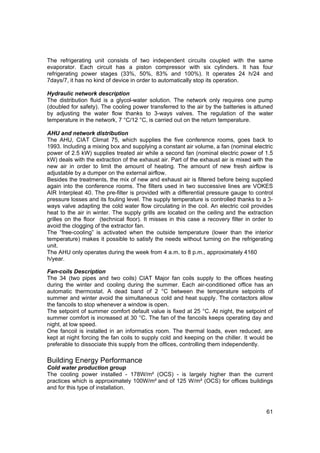 The refrigerating unit consists of two independent circuits coupled with the same
evaporator. Each circuit has a piston compressor with six cylinders. It has four
refrigerating power stages (33%, 50%, 83% and 100%). It operates 24 h/24 and
7days/7, it has no kind of device in order to automatically stop its operation.

Hydraulic network description
The distribution fluid is a glycol-water solution. The network only requires one pump
(doubled for safety). The cooling power transferred to the air by the batteries is attuned
by adjusting the water flow thanks to 3-ways valves. The regulation of the water
temperature in the network, 7 °C/12 °C, is carried out on the return temperature.

AHU and network distribution
The AHU, CIAT Climat 75, which supplies the five conference rooms, goes back to
1993. Including a mixing box and supplying a constant air volume, a fan (nominal electric
power of 2.5 kW) supplies treated air while a second fan (nominal electric power of 1.5
kW) deals with the extraction of the exhaust air. Part of the exhaust air is mixed with the
new air in order to limit the amount of heating. The amount of new fresh airflow is
adjustable by a dumper on the external airflow.
Besides the treatments, the mix of new and exhaust air is filtered before being supplied
again into the conference rooms. The filters used in two successive lines are VOKES
AIR Interpleat 40. The pre-filter is provided with a differential pressure gauge to control
pressure losses and its fouling level. The supply temperature is controlled thanks to a 3-
ways valve adapting the cold water flow circulating in the coil. An electric coil provides
heat to the air in winter. The supply grills are located on the ceiling and the extraction
grilles on the floor (technical floor). It misses in this case a recovery filter in order to
avoid the clogging of the extractor fan.
The “free-cooling” is activated when the outside temperature (lower than the interior
temperature) makes it possible to satisfy the needs without turning on the refrigerating
unit.
The AHU only operates during the week from 4 a.m. to 8 p.m., approximately 4160
h/year.

Fan-coils Description
The 34 (two pipes and two coils) CIAT Major fan coils supply to the offices heating
during the winter and cooling during the summer. Each air-conditioned office has an
automatic thermostat. A dead band of 2 °C between the temperature setpoints of
summer and winter avoid the simultaneous cold and heat supply. The contactors allow
the fancoils to stop whenever a window is open.
The setpoint of summer comfort default value is fixed at 25 °C. At night, the setpoint of
summer comfort is increased at 30 °C. The fan of the fancoils keeps operating day and
night, at low speed.
One fancoil is installed in an informatics room. The thermal loads, even reduced, are
kept at night forcing the fan coils to supply cold and keeping on the chiller. It would be
preferable to dissociate this supply from the offices, controlling them independently.

Building Energy Performance
Cold water production group
The cooling power installed - 178W/m² (OCS) - is largely higher than the current
practices which is approximately 100W/m² and of 125 W/m² (OCS) for offices buildings
and for this type of installation.



                                                                                         61
 
