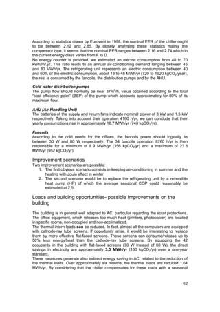 According to statistics drawn by Eurovent in 1998, the nominal EER of the chiller ought
to be between 2.12 and 2.85. By closely analysing these statistics mainly the
compressor type, it seems that the nominal EER ranges between 2.16 and 2.74 which in
the current energy class varies from F to D.
No energy counter is provided, we estimated an electric consumption from 40 to 70
kWh/m².yr. This ratio leads to an annual air-conditioning demand ranging between 45
and 80 MWh/yr. The refrigerating unit represents an electric consumption between 40
and 60% of the electric consumption, about 18 to 48 MWh/yr (720 to 1920 kgCO2/year),
the rest is consumed by the fancoils, the distribution pumps and by the AHU.

Cold water distribution pumps
The pump flow should normally be near 37m3/h, value obtained according to the total
“best efficiency point” (BEP) of the pump which accounts approximately for 80% of its
maximum flow.

AHU (Air Handling Unit)
The batteries of the supply and return fans indicate nominal power of 3 kW and 1.5 kW
respectively. Taking into account their operation 4160 h/yr, we can conclude that their
yearly consumptions rise in approximately 18.7 MWh/yr (748 kgCO2/yr).

Fancoils
According to the cold needs for the offices, the fancoils power should logically lie
between 30 W and 80 W respectively. The 34 fancoils operation 8760 h/yr is then
responsible for a minimum of 8.9 MWh/yr (356 kgCO2/yr) and a maximum of 23.8
MWh/yr (952 kgCO2/yr).

Improvement scenarios
Two improvement scenarios are possible:
   1. The first obvious scenario consists in keeping air-conditioning in summer and the
      heating with Joule effect in winter.
   2. The second scenario would be to replace the refrigerating unit by a reversible
      heat pump (HP) of which the average seasonal COP could reasonably be
      estimated at 2,5.

Loads and building opportunities- possible Improvements on the
building
The building is in general well adapted to AC, particular regarding the solar protections.
The office equipment, which releases too much heat (printers, photocopier) are located
in specific rooms, non-occupied and non-acclimatized.
The thermal intern loads can be reduced. In fact, almost all the computers are equipped
with cathode-ray tube screens. If opportunity arise, it would be interesting to replace
them by more effective flat-faced screens. These screens can consume/release up to
50% less energy/heat than the cathode-ray tube screens. By equipping the 42
occupants in the building with flat-faced screens (30 W instead of 60 W), the direct
savings in electricity are approximately 3.3 MWh/yr (130 kgCO2/yr) over a one-year
standard.
These measures generate also indirect energy saving in AC, related to the reduction of
the thermal loads. Over approximately six months, the thermal loads are reduced 1.64
MWh/yr. By considering that the chiller compensates for these loads with a seasonal



                                                                                       62
 