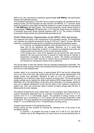 EER of 2.5, this improvement represents approximately 0.66 MWh/yr (26 kgCO2/year)
whatever the selected scenario.
This investment generates in the other hand a surplus of heating. By considering the six
heating months, the thermal loads are also reduced 1.64 MWh/yr. In 1st scenario, these
loads are treated by Joule effect and directly represent a surplus of electric consumption
of 1.64 MWh/year (66 kgCO2/year). This scenario generates overall indirect losses of
approximately 1 MWh/year (40 kgCO2/year). In 2nd scenario, these loads are treated by
a reversible heat pump whose average seasonal COP is 2.5. The surplus of heating
consumption finally cancels the indirect profits generated by AC.

HVAC Performance- Opportunities on the GPEG, AHU and pumps
The weakness lies mainly in the management of the operation periods. The refrigerating
unit maintains the setpoint temperature during 24 h/24 and 7 days/7 all year. With few
expenses, a substantial energy saving is possible by programming operating ranges:
     - In 1st scenario, it is possible to establish a time schedule from 6 a.m. to 6 p.m. in
        week and all the weekends are possible. Moreover, as it is surely little
        requested from November at March, it is advised to completely shut down the
        cooling system for this period in order to avoid possible cycling.
     - In the scenario the 2, even if the setpoints can be reduced the night and the
        weekend, the heat pump will have to operate for these periods to maintain a
        temperature acceptable in the building in winter. The heating corresponds
        indeed more to a "need" that with a "comfort" like air-conditioning. The schedule
        can however be maintained in period of air-conditioning.

The annual dates of stop and starting could be adjusted progressively empirically. The
potential of energy saving of these new schedules should be quantified more precisely at
the time of a more detailed audit.

Another defect is an oversizing factor of approximately 80 % that led the refrigerating
unit to run most of the time with partial load and thus with reduced effectiveness. The
energy losses thus generated represent at least of 10 % of consumption of a
refrigerating unit of identical output which would be correctly sized. The annual potential
energy savings due to resizing the chiller (with identical EER) range between 1,8 to 4,8
MWh/year (72 to 192 kgCO2/year). At the time of the renovation, it is strongly advised to
carry out a detailed assessment of the thermal loads of the building to optimize the
system size. Then one would also rather a system of higher energy class (B even A
following the Eurovent classes).

The setpoint temperatures of the chilled water can be increased, best implementing an
outdoor temperature dependent law, for example a temperature of return to 12 °C in
summer and 14 °C in intermediate season. The potential of energy saving on the
refrigerating unit is considered at 3 %/°C gained with the increased evaporator outlet
temperature. This new regulation law would generate over the air-conditioning season a
range of 1,1 to 2,9 MWh/year (43 to 115 kgCO2/year) of energy saving.

Possible improvements on the distribution pumps
Energy saving are also possible by reducing the operating time of the pump to the
occupation periods:
    - In scenario 1, to program the pump in week of 6 h with 6 p.m. and April at
        October only as the refrigerating unit would reduce its annual operating time to



                                                                                         63
 