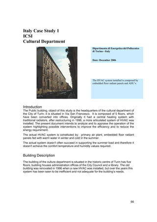 Italy Case Study 1
ICSI
Cultural Department
                                                         Dipartimento di Energetica del Politecnico
                                                         di Torino - Italy


                                                         Date: December 2006




                                                         The HVAC system installed is composed by
                                                         embedded floor radiant panels and AHU’s.




Introduction
The Public building, object of this study is the headquarters of the cultural department of
the City of Turin; it is situated in Via San Francesco. It is composed of 5 floors, which
have been converted into offices. Originally it had a central heating system with
traditional radiators, after restructuring in 1996, a more articulated system of HVAC was
installed. The present document intends to analyze and to appraise the operation of the
system highlighting possible interventions to improve the efficiency and to reduce the
energy requirement.
The actual HVAC system is constituted by: primary air plant, embedded floor radiant
panels fed with warm water in winter and cold in the summer.
The actual system doesn't often succeed in supporting the summer load and therefore it
doesn't achieve the comfort temperature and humidity values required.


Building Description
The building of the culture department is situated in the historic centre of Turin has five
floors, building houses administration offices of the City Council and a library. The old
building was renovated in 1996 when a new HVAC was installed, but over the years this
system has been seen to be inefficient and not adequate for the building’s needs.




                                                                                           66
 