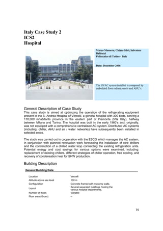 Italy Case Study 2
ICS2
Hospital
                                                             Marco Masoero, Chiara Silvi, Salvatore
                                                             Balducci
                                                             Politecnico di Totino - Italy


                                                             Date: December 2006




                                                             The HVAC system installed is composed by
                                                             embedded floor radiant panels and AHU’s.




General Description of Case Study
This case study is aimed at optimizing the operation of the refrigerating equipment
present in the S. Andrea Hospital of Vercelli, a general hospital with 300 beds, serving a
178,000 inhabitants province in the eastern part of Piemonte (NW Italy), halfway
between Milano and Torino. The hospital was built in the early 1960’s and, originally,
was not equipped with a comprehensive centralised AC system. Distributed AC systems
(including, chiller, AHU and air / water networks) have subsequently been installed in
selected areas.

The study was carried out in cooperation with the ESCO which manages the AC system,
in conjunction with planned renovation work foreseeing the installation of new chillers
and the construction of a chilled water loop connecting the existing refrigeration units.
Potential energy and cost savings for various options were examined, including:
replacement of existing chillers, different strategies of chiller operation, free cooling, and
recovery of condensation heat for SHW production.

Building Description
 General Building Data:

   Location                           Vercelli
   Altitude above sea level           130 m
   Configuration                      Concrete framed with masonry walls.
                                      Several separated buildings hosting the
   Layout
                                      various hospital departments.
   Number of floors                   Variable
   Floor area (Gross)                 --




                                                                                              70
 