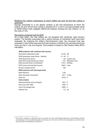 Modifying the outdoor temperature at which chillers are shut off and free cooling is
performed
Savings associated to a one degree variation in the limit temperature at which the
chillers are shut off and free cooling is adopted (23°C vs 22°C) are approximately equal
to 50000 kWh/yr (with negligible differences between existing and new chillers), i.e. on
the order of 12%.

Recovering condenser heat for SHW
As a base option, the new chillers are not equipped with condenser heat recovery
system. The benefits associated with a partial recovery of condenser heat6 have been
evaluated. By analysing the chiller’s thermodynamic cycle, the recovered heat was
evaluated; it was further assumed that heat recovery is limited to the warmest period (six
hours per day in July and August). Cost analysis is based on Net Present Value (NPV)
calculation.

         SHW production with condenser heat recovery
         Recovered condensation power                                            191,25 kW
         SHW temperature range (mains – delivery)                               15 – 40 °C
        SHW demand per person                                                       140 L/person-day
        Daily SHW energy demand per person                                         4.07 kWh/person-day
        Daily recovered heat of condensation                                     1147.5 kWh/day
        SHW volume produced with recovery                                        39474 L/day
        Number of people served                                                     282
        SHW production with natural gas boiler
        Boiler efficiency                                                           0.85
                                                                                             3
        Daily natural gas consumption                                             140.7 m /day
        Daily cost                                                                58,22 €
        Costs analysis
        Seasonal savings (July and August)                                         3610 €
        Extra cost of the chiller                                                  4500 €
        Cost of the storage tanks                                                10500 €
        Payback time                                                                 5.2 yrs




6
    The chiller’s condenser is subdivided into two sections: the water-cooled high-temperature section transfers the heat
    corresponding to the de-superheating phase of the process to the water, while the low-temperature air-cooled section
    rejects the heat of condensation to outdoor air.



                                                                                                                     74
 