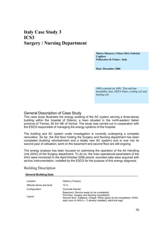 Italy Case Study 3
ICS3
Surgery / Nursing Department

                                                           Marco Masoero, Chiara Silvi, Fabrizio
                                                           Cagliero
                                                           Politecnico di Totino - Italy


                                                           Date: December 2006




                                                           100% external air AHU. This unit has
                                                           humidifier, fans, HEPA filters, cooling coil and
                                                           heating coil.




General Description of Case Study
This case study illustrates the energy auditing of the AC system serving a three-storey
building within the hospital of Oderzo, a town situated in the north-eastern Italian
province of Treviso, 60 km NE of Venice. The study was carried out in cooperation with
the ESCO responsible of managing the energy systems of the hospital.

The building and AC system under investigation is currently undergoing a complete
renovation. So far, the first floor hosting the Surgery and Nursing department has been
completed (building refurbishment and a totally new AC system) and is now into its
second year of utilisation; work on the basement and second floor are still ongoing.

The energy analysis has been focused on optimising the operation of the Air Handling
Unit (AHU) of the Surgery department. To do so, the main operational parameters of the
AHU were monitored in the April-October 2006 period; recorded data were acquired with
ad-hoc instrumentation, installed by the ESCO for the purpose of this energy diagnosis.

Building Description
 General Building Data:

  Location                   Oderzo (Treviso)
  Altitude above sea level   13 m
  Configuration              Concrete framed
                             Basement: Service areas (to be completed)
                             First floor: Surgery and Nursing (completed)
  Layout
                             Second floor: Cafeteria, Chapel, Office space (to be completed). HVAC
                             eqpt room (4 AHU’s – 2 already installed), electrical eqpt



                                                                                                76
 