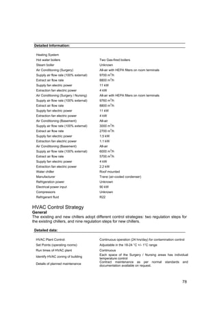 Detailed Information:

  Heating System
  Hot water boilers                      Two Gas-fired boilers
  Steam boiler                           Unknown
  Air Conditioning (Surgery)             All-air with HEPA filters on room terminals
                                                   3
  Supply air flow rate (100% external)   9700 m /h
                                                   3
  Extract air flow rate                  8800 m /h
  Supply fan electric power              11 kW
  Extraction fan electric power          4 kW
  Air Conditioning (Surgery / Nursing)   All-air with HEPA filters on room terminals
                                                   3
  Supply air flow rate (100% external)   9760 m /h
                                                   3
  Extract air flow rate                  8800 m /h
  Supply fan electric power              11 kW
  Extraction fan electric power          4 kW
  Air Conditioning (Basement)            All-air
                                                   3
  Supply air flow rate (100% external)   3000 m /h
                                                   3
  Extract air flow rate                  2700 m /h
  Supply fan electric power              1.5 kW
  Extraction fan electric power          1.1 kW
  Air Conditioning (Basement)            All-air
                                                   3
  Supply air flow rate (100% external)   6000 m /h
                                                   3
  Extract air flow rate                  5700 m /h
  Supply fan electric power              4 kW
  Extraction fan electric power          2.2 kW
  Water chiller                          Roof mounted
  Manufacturer                           Trane (air-cooled condenser)
  Refrigeration power                    Unknown
  Electrical power input                 90 kW
  Compressors                            Unknown
  Refrigerant fluid                      R22


HVAC Control Strategy
General
The existing and new chillers adopt different control strategies: two regulation steps for
the existing chillers, and nine regulation steps for new chillers.

 Detailed data:

  HVAC Plant Control:                    Continuous operation (24 hrs/day) for contamination control
  Set Points (operating rooms)           Adjustable in the 18-24 °C +/- 1°C range
  Run times of HVAC plant                Continuous
                                         Each space of the Surgery / Nursing areas has individual
  Identify HVAC zoning of building
                                         temperature control
                                         Contract maintenance as per normal standards and
  Details of planned maintenance
                                         documentation available on request.




                                                                                                  78
 