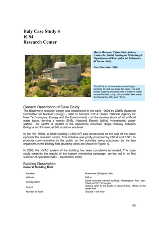 Italy Case Study 4
ICS4
Research Center

                                                       Marco Masoero, Chiara Silvi, Andrea
                                                       Cantarella, Daniel Dominguez Michelangeli
                                                       Dipartimento di Energetica del Politecnico
                                                       di Torino - Italy

                                                       Date: December 2006




                                                       The AC is an air-and-water system type
                                                       (primary air and two-pope fan coils). Hot and
                                                       chilled water is produced with a water-to-water
                                                       reversible heat pump, using treated lake water
                                                       that feeds the AHU and FCU’s.



General Description of Case Study
The Brasimone research center was established in the early 1960s by CNEN (National
Committee for Nuclear Energy) – later to become ENEA (Italian National Agency for
New Technologies, Energy and the Environment) - on the eastern shore of an artificial
water basin, serving a nearby ENEL (National Electric Utility) hydroelectric power
station. The Centre is located in the Appennine mountain range, halfway between
Bologna and Firenze, at 846 m above sea level.

In the mid 1980s, a small building (1.800 m3) was constructed on the side of the basin
opposite the research centre. This initiative was jointly promoted by ENEA and ENEL to
promote communication to the public on the activities being conducted by the two
organisms in the Energy field (building views are shown in Figure 1).

In 2005, the HVAC system of the building has been completely renovated. This case
study presents the results of the system monitoring campaign, carried out in its first
summer of operation (May – September 2006)

Building Description
General Building Data:

  Location                                     Brasimone (Bologna), Italy
  Altitude                                     846 m
                                               Small concrete framed building. Rectangular floor plan.
  Configuration
                                               Tilted roof (17° tilt angle)
                                               Spaces open to the public at ground floor, offices at the
  Layout
                                               upper floor
  Number of floors                             Ground + one floor




                                                                                            83
 