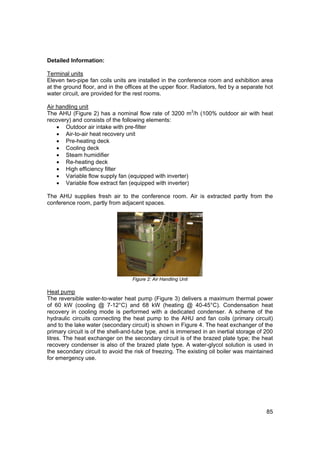 Detailed Information:

Terminal units
Eleven two-pipe fan coils units are installed in the conference room and exhibition area
at the ground floor, and in the offices at the upper floor. Radiators, fed by a separate hot
water circuit, are provided for the rest rooms.

Air handling unit
The AHU (Figure 2) has a nominal flow rate of 3200 m3/h (100% outdoor air with heat
recovery) and consists of the following elements:
    • Outdoor air intake with pre-filter
    • Air-to-air heat recovery unit
    • Pre-heating deck
    • Cooling deck
    • Steam humidifier
    • Re-heating deck
    • High efficiency filter
    • Variable flow supply fan (equipped with inverter)
    • Variable flow extract fan (equipped with inverter)

The AHU supplies fresh air to the conference room. Air is extracted partly from the
conference room, partly from adjacent spaces.




                                  Figure 2: Air Handling Unit

Heat pump
The reversible water-to-water heat pump (Figure 3) delivers a maximum thermal power
of 60 kW (cooling @ 7-12°C) and 68 kW (heating @ 40-45°C). Condensation heat
recovery in cooling mode is performed with a dedicated condenser. A scheme of the
hydraulic circuits connecting the heat pump to the AHU and fan coils (primary circuit)
and to the lake water (secondary circuit) is shown in Figure 4. The heat exchanger of the
primary circuit is of the shell-and-tube type, and is immersed in an inertial storage of 200
litres. The heat exchanger on the secondary circuit is of the brazed plate type; the heat
recovery condenser is also of the brazed plate type. A water-glycol solution is used in
the secondary circuit to avoid the risk of freezing. The existing oil boiler was maintained
for emergency use.




                                                                                         85
 