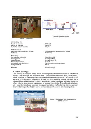 Figure 4: Hydraulic circuits
               Figure 3: Heat pump

Air Handling Unit
                                                     3
Supply air flow rate                          3200 m /h
                                                      3
Extract air flow rate                         2600 m /h
Humidifier (steam) flow rate                  10 kg/h

Water terminals
Fan-coils (three independent circuits)        Conference room, exhibition room, offices
Radiators                                     Rest rooms

Heat Pump
Manufacturer and model                        Tonon EPH 58-2
Cooling power                                 68 kW @ 7-12°C
Heating power                                 60 kW @ 40-45°C
Electrical power input                        16.2 kW
Compressor type and control                   Two hermetic scroll compressors
Refrigerant fluid                             R407c

Oil boiler                                    70 kW (existing)


   Control Strategy
   The building is equipped with a BEMS operating at two hierarchical levels: a set of local
   control units manage the individual HVAC components (terminals, AHU, heat pump),
   while a central PC performs the supervisory management (Figure 5). The central PC is
   capable of transmitting information to one or more external clients, similarly to a
   standard Internet Web server, the only requirement on the client side being the presence
   of an Internet browser and a password to access the website. The collected data (e.g,
   air / water temperatures, electrical energy consumption, malfunctioning alarms, operator
   intervention requests, etc.) are saved and can be downloaded by remote computers.




                                                         Figure 5: Examples of data visualisation on
                                                                      BEMS computer




                                                                                                   86
 