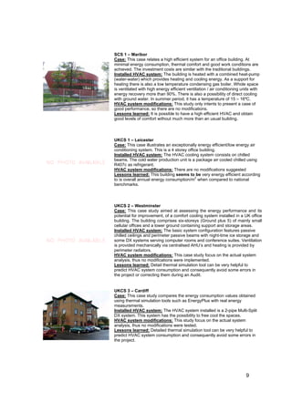 SCS 1 – Maribor
                     Case: This case relates a high efficient system for an office building. At
                     minimal energy consumption, thermal comfort and good work conditions are
                     achieved. The investment costs are similar with the traditional buildings.
                     Installed HVAC system: The building is heated with a combined heat-pump
                     (water-water) which provides heating and cooling energy. As a support for
                     heating there is also a low temperature condensing gas boiler. Whole space
                     is ventilated with high energy efficient ventilation / air conditioning units with
                     energy recovery more than 90%. There is also a possibility of direct cooling
                     with ground water. In summer period, it has a temperature of 15 – 16ºC.
                     HVAC system modifications: This study only intents to present a case of
                     good performance, so there are no modifications.
                     Lessons learned: It is possible to have a high efficient HVAC and obtain
                     good levels of comfort without much more than an usual building.



                     UKCS 1 – Leicester
                     Case: This case illustrates an exceptionally energy efficient/low energy air
                     conditioning system. This is a 4 storey office building.
                     Installed HVAC system: The HVAC cooling system consists on chilled
                     beams. The cold water production unit is a package air cooled chilled using
NO PHOTO AVAILABLE   R407c as refrigerant.
                     HVAC system modifications: There are no modifications suggested
                     Lessons learned: This building seems to be very energy efficient according
                                                                 2
                     to is overall annual energy consumption/m when compared to national
                     benchmarks.



                     UKCS 2 – Westminster
                     Case: This case study aimed at assessing the energy performance and its
                     potential for improvement, of a comfort cooling system installed in a UK office
                     building. The building comprises six-storeys (Ground plus 5) of mainly small
                     cellular offices and a lower ground containing support and storage areas.
                     Installed HVAC system: The basic system configuration features passive
                     chilled ceilings and perimeter passive beams with night-time ice storage and
NO PHOTO AVAILABLE   some DX systems serving computer rooms and conference suites. Ventilation
                     is provided mechanically via centralised AHU’s and heating is provided by
                     perimeter radiators.
                     HVAC system modifications: This case study focus on the actual system
                     analysis, thus no modifications were implemented.
                     Lessons learned: Detail thermal simulation tool can be very helpful to
                     predict HVAC system consumption and consequently avoid some errors in
                     the project or correcting them during an Audit.


                     UKCS 3 – Cardiff
                     Case: This case study compares the energy consumption values obtained
                     using thermal simulation tools such as EnergyPlus with real energy
                     measurements.
                     Installed HVAC system: The HVAC system installed is a 2-pipe Multi-Split
                     DX system. This system has the possibility to free cool the spaces.
                     HVAC system modifications: This study focus on the actual system
                     analysis, thus no modifications were tested.
                     Lessons learned: Detailed thermal simulation tool can be very helpful to
                     predict HVAC system consumption and consequently avoid some errors in
                     the project.




                                                                                               9
 