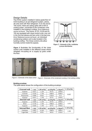 Design Details
  The HVAC system installed in below grade floor of
  CICA building is an all refrigerant system, where,
  all units work with R22 refrigerant. In D-102 and D-
  104 rooms, there are ceiling splits with 5 kW of
  cooling power, connected to the condenser units
  installed in the building’s rooftop, Error! Reference
  source not found.. The rooms, D-101, D103 and D-
  104 are equipped with close control units; one unit
  in the first two places and two units in the last one,
  Error! Reference source not found., an individual
  condensing outdoor unit is also located in the
  building rooftop. The Close control units allow
  humidity control inside the spaces.
                                                                      Figure 2 - Schematic of the ventilation
                                                                               systems distribution
  Figure 2 illustrates the functionality of the close
  control units installed in the different zones where
  reheated /re-cooling air is supply by grids under
  the floor.




Figure 3 - Schematic of the close control   Figure 4 - Schematic of the condensers existing in the building rooftop


  Building envelope
  The table below shows the configuration of the building envelope.

            External wall         e [m]     λ [W/mºK]]      cp [J/kgºK]     ρ [kg/m3]     U [W/m2K]
                Gypsum            0.015        1.150           837.0         1950.0
                Concrete          0.220        1.750          1080.0         2200.0
                                                                                             0.683
               Polystyrene        0.040        0.035          1250.0           32.5
                Gypsum            0.015        1.150           837.0         1950.0
             Internal wall        e [m]     λ [W/mºK]]      cp [J/kgºK]     ρ [kg/m3]     U [W/m2K]
                 Gypsum           0.020        1.150           837.0         1950.0
                  Brick           0.150        1.750          1080.0         2200.0          1.833
                 Gypsum           0.020        1.150           837.0         1950.0
            Internal floor        e [m]     λ [W/mºK]]      cp [J/kgºK]     ρ [kg/m3]     U [W/m2K]
                Linoleum          0.003        0.169          1000.0         1000.0
                                                                                             1.490
                Light Slab        0.450        0.931           965.0         1320.0



                                                                                                             91
 