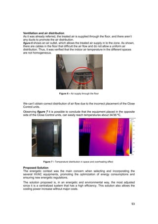 Ventilation and air distribution
As it was already referred, the treated air is supplied through the floor, and there aren’t
any ducts to promote the air distribution.
figure 6 shows an air outlet, which allows the treated air supply in to the zone. As shown,
there are cables in the floor that difficult the air flow and do not allow a uniform air
distribution. Thus, it was verified that the indoor air temperature in the different spaces
are not homogeneous.




                               Figure 6 – Air supply through the floor



We can’t obtain correct distribution of air flow due to the incorrect placement of the Close
Control units.
Observing figure 7 it is possible to conclude that the equipment placed in the opposite
side of the Close Control units, can easily reach temperatures about 34/36 ºC.




                Figure 7 – Temperature distribution in space and overheating effect

Proposed Solution
The energetic context was the main concern when selecting and incorporating the
several HVAC equipments, promoting the optimization of energy consumptions and
ensuring new energetic regulations.
The solution proposed is, in an energetic and environmental way, the most adjusted
since it is a centralized system that has a high efficiency. This solution also allows the
cooling power increase without major costs.




                                                                                         93
 