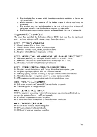 b. The circulation fluid is water, which do not represent any restriction or danger as
      refrigerant fluids.
   c. When necessary, the upgrade of the indoor power is simple and easy to
      implement.
   d. The terminal units can be independent of the cold unit production, in terms of
      trademark, model or type, turning the equipment more versatile.
   e. The lifetime of the proposed equipment is always higher then that of splits units.

Suggested ECO’ s and O&M
The study has identified the following different ECO’s that may lead to significant
energy savings, with acceptable recovery times for the investment:

ECO’S - ENVELOPE AND LOADS
E1.1 Install window film or tinted glass
E1.2 Install shutters, blinds, shades, screens or drapes
E1.3 Operate shutters, blinds, shades, screens or drapes
E1.4 Replace internal blinds with external systems

ECO’S - VENTILATION / AIR MOVEMENT / AIR LEAKAGE IMPROVEMENT
E2.1 Generate possibility to close/open windows and doors to match climate
E2.3 Optimise air convective paths in shafts and stairwells (in the -1 floor)
E2.6 Generate possibility of night time overventilation

ECO’S - OTHER ACTIONS AIMED AT LOAD REDUCTION
E4.5 Replace electrical equipment with Energy Star or low consumption types
E4.6 Replace lighting equipment with low consumption types
E4.7 Modify lighting switches according to daylight contribution to different areas
E4.8 Introduce daylight / occupation sensors to operate lighting switches
E4.9 Move equipments (copiers, printers, etc.) to non conditioned zones

O&M - FACILITY MANAGEMENT
O1.1 Generate instructions (“user guide”) targeted to the occupants
O1.2 Hire or appoint an energy manager

O&M - GENERAL HVAC SYSTEM
O2.1 Use an energy accounting system to locate savings opportunities and to track and
measure the success of energy – efficient strategies
O2.4 Maintain proper system control set points
O2.5 Adjust internal set point values to external climatic conditions

O&M - COOLING EQUIPMENT
O3.1 Shut chiller plant off when not required
O3.17 Clean condenser tubes periodically
O3.18 Repair or upgrade insulation on chiller




                                                                                        96
 