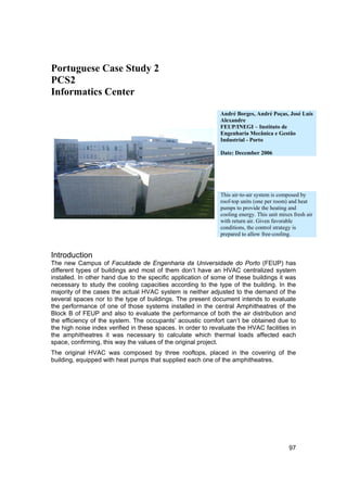 Portuguese Case Study 2
PCS2
Informatics Center

                                                              André Borges, André Poças, José Luís
                                                              Alexandre
                                                              FEUP/INEGI – Instituto de
                                                              Engenharia Mecânica e Gestão
                                                              Industrial - Porto

                                                              Date: December 2006




                                                              This air-to-air system is composed by
                                                              roof-top units (one per room) and heat
                                                              pumps to provide the heating and
                                                              cooling energy. This unit mixes fresh air
                                                              with return air. Given favorable
                                                              conditions, the control strategy is
                                                              prepared to allow free-cooling.


Introduction
The new Campus of Faculdade de Engenharia da Universidade do Porto (FEUP) has
different types of buildings and most of them don’t have an HVAC centralized system
installed. In other hand due to the specific application of some of these buildings it was
necessary to study the cooling capacities according to the type of the building. In the
majority of the cases the actual HVAC system is neither adjusted to the demand of the
several spaces nor to the type of buildings. The present document intends to evaluate
the performance of one of those systems installed in the central Amphitheatres of the
Block B of FEUP and also to evaluate the performance of both the air distribution and
the efficiency of the system. The occupants' acoustic comfort can’t be obtained due to
the high noise index verified in these spaces. In order to revaluate the HVAC facilities in
the amphitheatres it was necessary to calculate which thermal loads affected each
space, confirming, this way the values of the original project.
The original HVAC was composed by three rooftops, placed in the covering of the
building, equipped with heat pumps that supplied each one of the amphitheatres.




                                                                                            97
 
