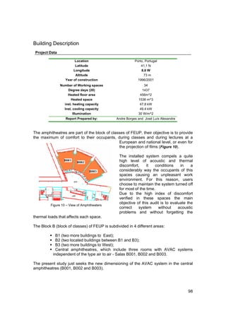Building Description
 Project Data

                        Location                         Porto, Portugal
                        Latitude                             41,1 N
                       Longitude                             8,6 W
                        Altitude                               73 m
                  Year of construction                     1996/2001
                Number of Working spaces                       34
                    Degree days (20)                         1437
                    Heated floor area                       456m^2
                      Heated space                         1536 m^3
                  Inst. heating capacity                    47.8 kW
                  Inst. cooling capacity                    49.4 kW
                        Illumination                       30 W/m^2
                   Report Prepared by:        Andre Borges and José Luís Alexandre



The amphitheatres are part of the block of classes of FEUP, their objective is to provide
the maximum of comfort to their occupants, during classes and during lectures at a
                                               European and national level, or even for
                                               the projection of films (Figure 10).

                                                The installed system compels a quite
                                                high level of acoustic and thermal
                                                discomfort,     it   conditions    in    a
                                                considerably way the occupants of this
                                                spaces causing an unpleasant work
                                                environment. For this reason, users
                                                choose to maintain the system turned off
                                                for most of the time.
                                                Due to the high index of discomfort
                                                verified in these spaces the main
                                                objective of this audit is to evaluate the
         Figure 10 – View of Amphitheaters
                                                correct    system     without     acoustic
                                                problems and without forgetting the
thermal loads that affects each space.

The Block B (block of classes) of FEUP is subdivided in 4 different areas:

             B1 (two more buildings to East);
             B2 (two located buildings between B1 and B3);
             B3 (two more buildings to West);
             Central amphitheatres, which include three rooms with AVAC systems
           independent of the type air to air - Salas B001, B002 and B003.

The present study just seeks the new dimensioning of the AVAC system in the central
amphitheatres (B001, B002 and B003).




                                                                                       98
 