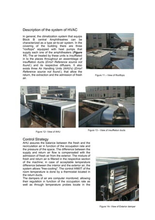 Description of the system of HVAC
In general, the climatization system that equips
Block B central Amphitheatres can be
characterized as a type air-to-air system. In the
covering of the building there are three
"rooftops" equipped with heat pumps that
supply each one of the amphitheaters (Figure
11). The air treated by these units is insufflated
in to the places throughout an assemblage of
insufflation ducts (Error! Reference source not
found.) and its respective diffusers. It also
exists three Air Handling Units (AHU's) (Error!
Reference source not found.), that allow the
return, the extraction and the admission of fresh              Figure 11 – View of Rooftops
air.




                                                        Figure 13 – View of insufflation ducts
           Figure 12– View of AHU


Control Strategy
AHU assures the balance between the fresh and the
recirculation air in function of the occupation rate and
the pressure of the space. The difference between the
supply and return air flow is compensated with the
admission of fresh air from the exterior. The mixture of
fresh and return air is filtered in the respective section
of the machine; in case of acceptable temperature
difference between the interior and the exterior air, the
system allows "free-cooling". The control HIM/IT of the
room temperature is done by a thermostat located in
the return ducts.
The dampers of air are computer monitored, allowing
their regulation in function of the occupation rate as
well as through temperature probes locate in the




                                                                                                 99

                                                                   Figure 14– View of Exterior damper
 