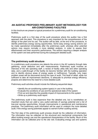 AN AUDITAC PROPOSED PRELIMINARY AUDIT METHODOLOGY FOR
               AIR-CONDITIONING FACILITIES
In this brochure we present a typical procedure for a preliminary audit for air-conditioning
facilities.

Preliminary audit is a first step of the audit procedure where the auditor has a first
approach with the plant. This procedure is very important for the comprehension of the
design of the plant and its use. The auditor will be able, at the end of the procedure, to
identify preliminary energy saving opportunities. Some easy energy saving actions can
be made operational immediately after the preliminary audit, whereas other potential
actions may require normally a more detailed analysis, in order to assess their
effectiveness and their economic performance. The actions requiring a deeper analysis
of the system are best performed during the subsequent detailed audit.



The preliminary audit structure
In a preliminary audit procedure one detects the errors in the AC systems through data
gathering, visual detection and with measurements. Preliminary audit involves an
interview of the site operating staff, a review of facility utility bills and other operating
data, and a walk-through of the facility (to become familiar with the building operation
and to identify obvious areas of energy waste or inefficiency). Typically, only major
problem areas will be discovered during this type of audit. This level of detail, while not
sufficient to take all improvement decisions, is adequate to prioritize energy efficiency
projects and determine the need for a more detailed audit.

Preliminary audit activities should include the following sequential steps:

       • Identify the air-conditioning system type(s) in use in the building
       • Evaluate the conditions of use and the operational state of the system
       • Find out and describe the possible impact of improvements to this system
       • Write up a preliminary audit report

The preliminary audit is less expensive than the detailed one, but is nonetheless an
important study that can yield a very useful estimate of savings potential and a list of
low-cost savings opportunities, through improvements in operational and maintenance
practices. The preliminary audit information will be used to underpin the more detailed
audit, if the energy saving potentials appear to warrant further auditing activity.

The first step of the preliminary audit process should be the collection of information.
The information may be collected on the structural and mechanical components that
affect building energy use and the operational characteristics of the facility. Much of this
information can be collected prior to the site visit. Evaluating energy use and systems
 