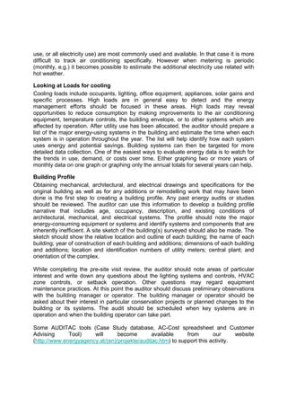 use, or all electricity use) are most commonly used and available. In that case it is more
difficult to track air conditioning specifically. However when metering is periodic
(monthly, e.g.) it becomes possible to estimate the additional electricity use related with
hot weather.

Looking at Loads for cooling
Cooling loads include occupants, lighting, office equipment, appliances, solar gains and
specific processes. High loads are in general easy to detect and the energy
management efforts should be focused in these areas. High loads may reveal
opportunities to reduce consumption by making improvements to the air conditioning
equipment, temperature controls, the building envelope, or to other systems which are
affected by operation. After utility use has been allocated, the auditor should prepare a
list of the major energy-using systems in the building and estimate the time when each
system is in operation throughout the year. The list will help identify how each system
uses energy and potential savings. Building systems can then be targeted for more
detailed data collection. One of the easiest ways to evaluate energy data is to watch for
the trends in use, demand, or costs over time. Either graphing two or more years of
monthly data on one graph or graphing only the annual totals for several years can help.

Building Profile
Obtaining mechanical, architectural, and electrical drawings and specifications for the
original building as well as for any additions or remodelling work that may have been
done is the first step to creating a building profile. Any past energy audits or studies
should be reviewed. The auditor can use this information to develop a building profile
narrative that includes age, occupancy, description, and existing conditions of
architectural, mechanical, and electrical systems. The profile should note the major
energy-consuming equipment or systems and identify systems and components that are
inherently inefficient. A site sketch of the building(s) surveyed should also be made. The
sketch should show the relative location and outline of each building; the name of each
building; year of construction of each building and additions; dimensions of each building
and additions; location and identification numbers of utility meters; central plant; and
orientation of the complex.

While completing the pre-site visit review, the auditor should note areas of particular
interest and write down any questions about the lighting systems and controls, HVAC
zone controls, or setback operation. Other questions may regard equipment
maintenance practices. At this point the auditor should discuss preliminary observations
with the building manager or operator. The building manager or operator should be
asked about their interest in particular conservation projects or planned changes to the
building or its systems. The audit should be scheduled when key systems are in
operation and when the building operator can take part.

Some AUDITAC tools (Case Study database, AC-Cost spreadsheet and Customer
Advising      Tool)    will      become        available     from       our      website
(http://www.energyagency.at/(en)/projekte/auditac.htm) to support this activity.
 