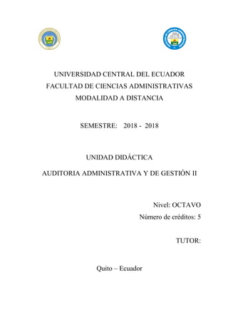 UNIVERSIDAD CENTRAL DEL ECUADOR
FACULTAD DE CIENCIAS ADMINISTRATIVAS
MODALIDAD A DISTANCIA
SEMESTRE: 2018 - 2018
UNIDAD DIDÁCTICA
AUDITORIA ADMINISTRATIVA Y DE GESTIÓN II
Nivel: OCTAVO
Número de créditos: 5
TUTOR:
Quito – Ecuador
 
