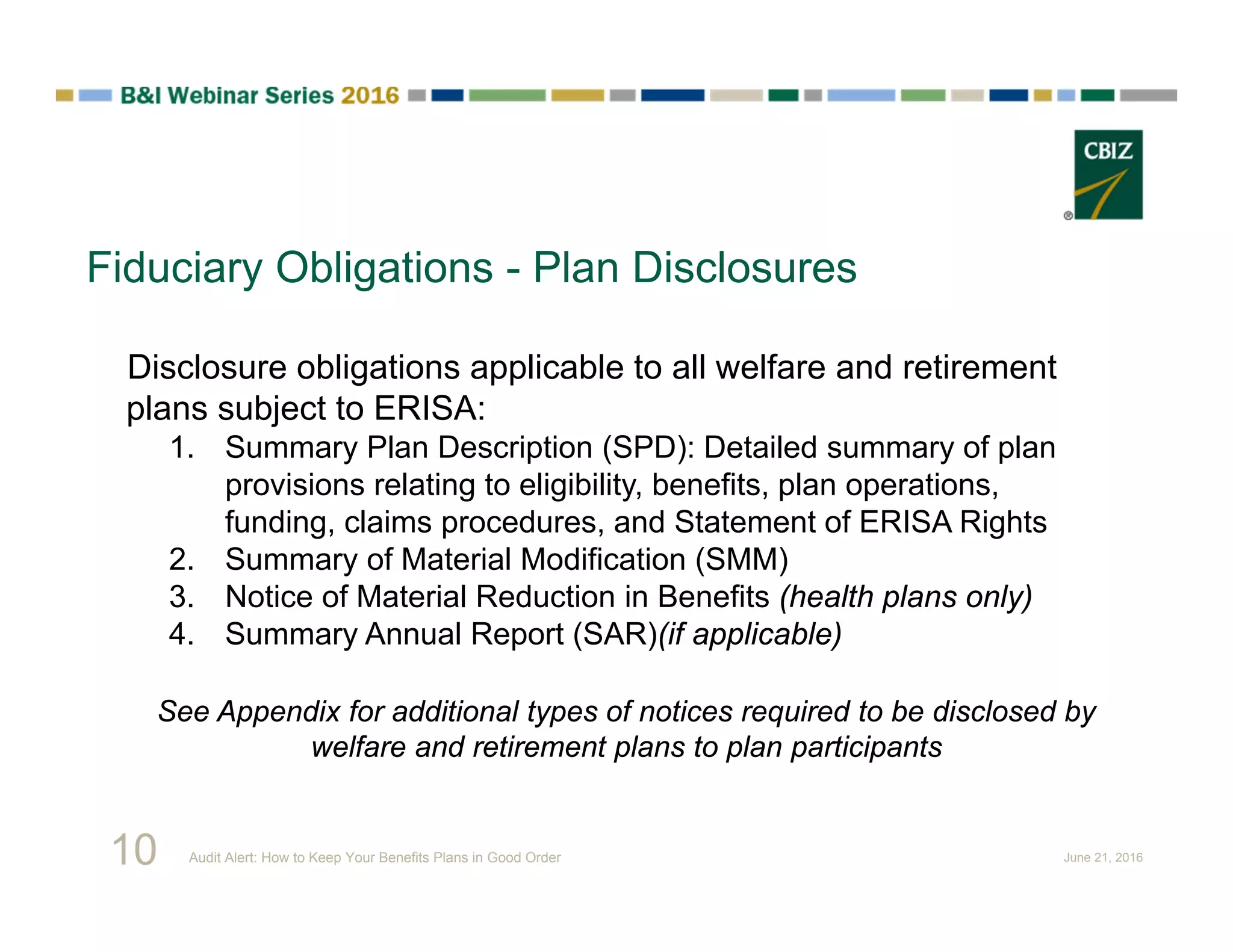 Fiduciary Obligations - Plan Disclosures
Disclosure obligations applicable to all welfare and retirement
plans subject to ERISA:
1. Summary Plan Description (SPD): Detailed summary of plan
provisions relating to eligibility, benefits, plan operations,
funding, claims procedures, and Statement of ERISA Rights
2. Summary of Material Modification (SMM)
3. Notice of Material Reduction in Benefits (health plans only)
4. Summary Annual Report (SAR)(if applicable)
See Appendix for additional types of notices required to be disclosed by
welfare and retirement plans to plan participants
10 Audit Alert: How to Keep Your Benefits Plans in Good Order June 21, 2016
 