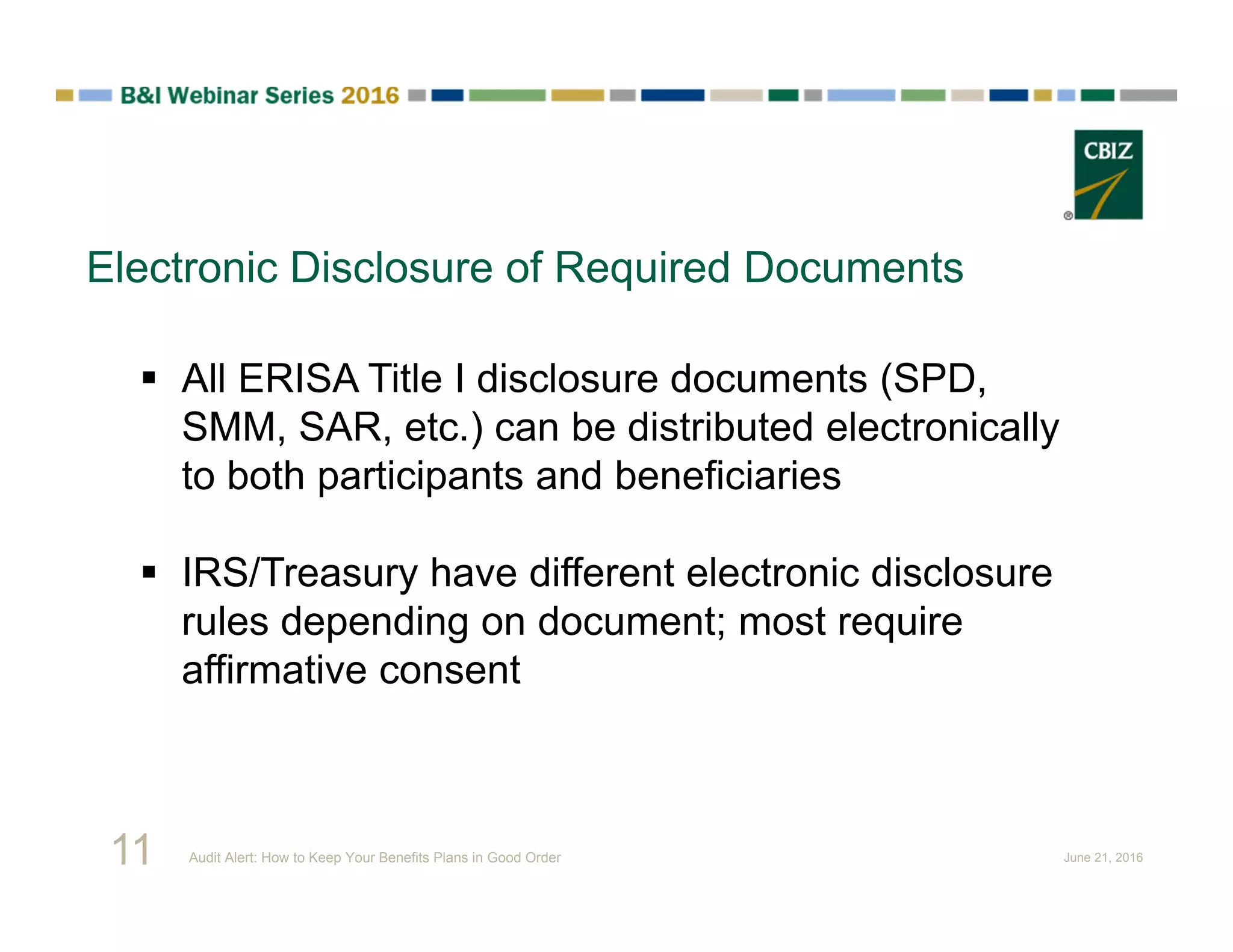 Electronic Disclosure of Required Documents
 All ERISA Title I disclosure documents (SPD,
SMM, SAR, etc.) can be distributed electronically
to both participants and beneficiaries
 IRS/Treasury have different electronic disclosure
rules depending on document; most require
affirmative consent
11 Audit Alert: How to Keep Your Benefits Plans in Good Order June 21, 2016
 