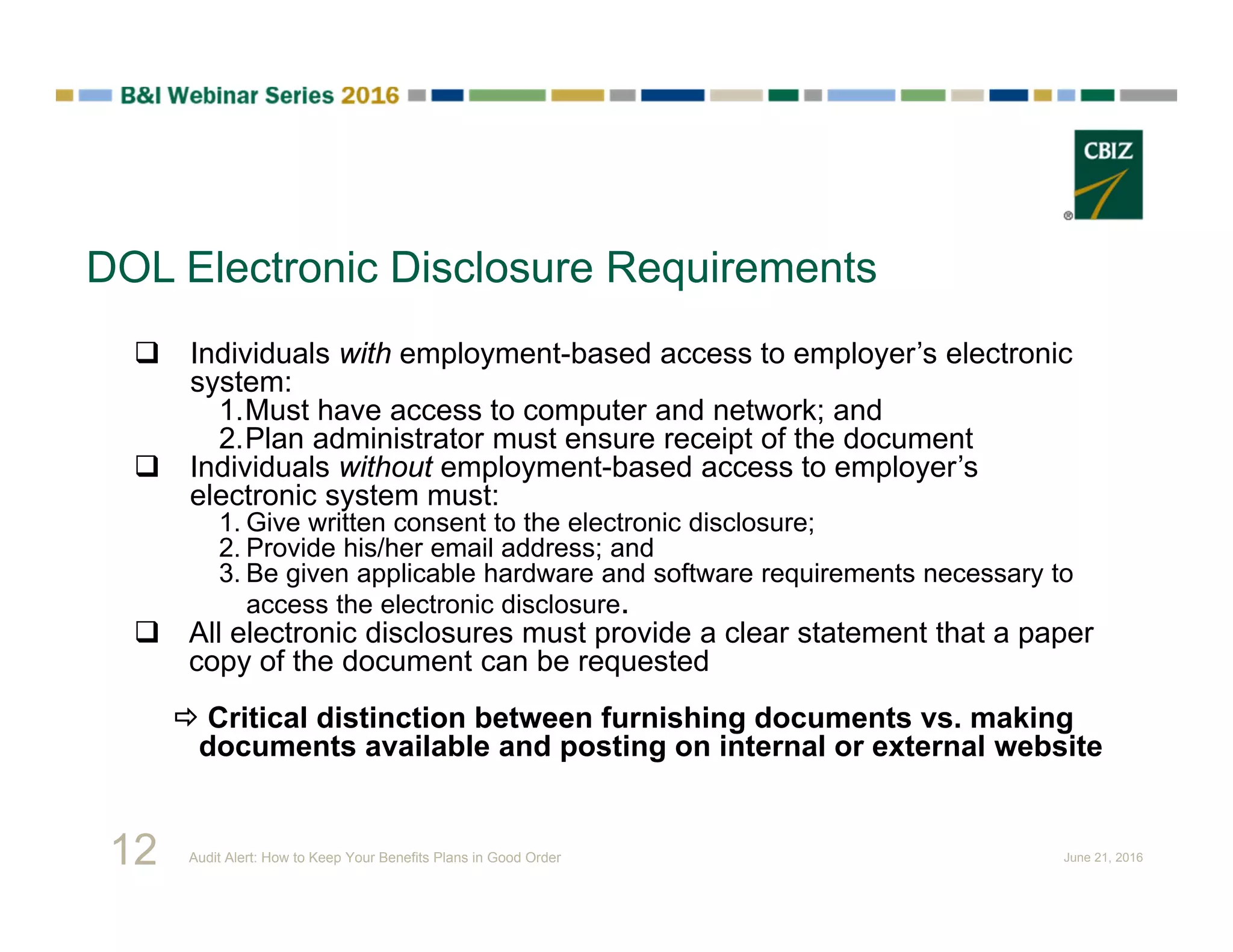 DOL Electronic Disclosure Requirements
 Individuals with employment-based access to employer’s electronic
system:
1.Must have access to computer and network; and
2.Plan administrator must ensure receipt of the document
 Individuals without employment-based access to employer’s
electronic system must:
1. Give written consent to the electronic disclosure;
2. Provide his/her email address; and
3. Be given applicable hardware and software requirements necessary to
access the electronic disclosure.
 All electronic disclosures must provide a clear statement that a paper
copy of the document can be requested
 Critical distinction between furnishing documents vs. making
documents available and posting on internal or external website
12 Audit Alert: How to Keep Your Benefits Plans in Good Order June 21, 2016
 