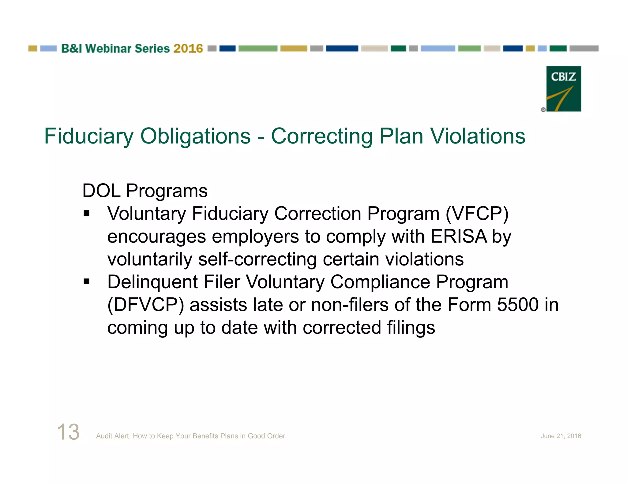 Fiduciary Obligations - Correcting Plan Violations
DOL Programs
 Voluntary Fiduciary Correction Program (VFCP)
encourages employers to comply with ERISA by
voluntarily self-correcting certain violations
 Delinquent Filer Voluntary Compliance Program
(DFVCP) assists late or non-filers of the Form 5500 in
coming up to date with corrected filings
13 Audit Alert: How to Keep Your Benefits Plans in Good Order June 21, 2016
 