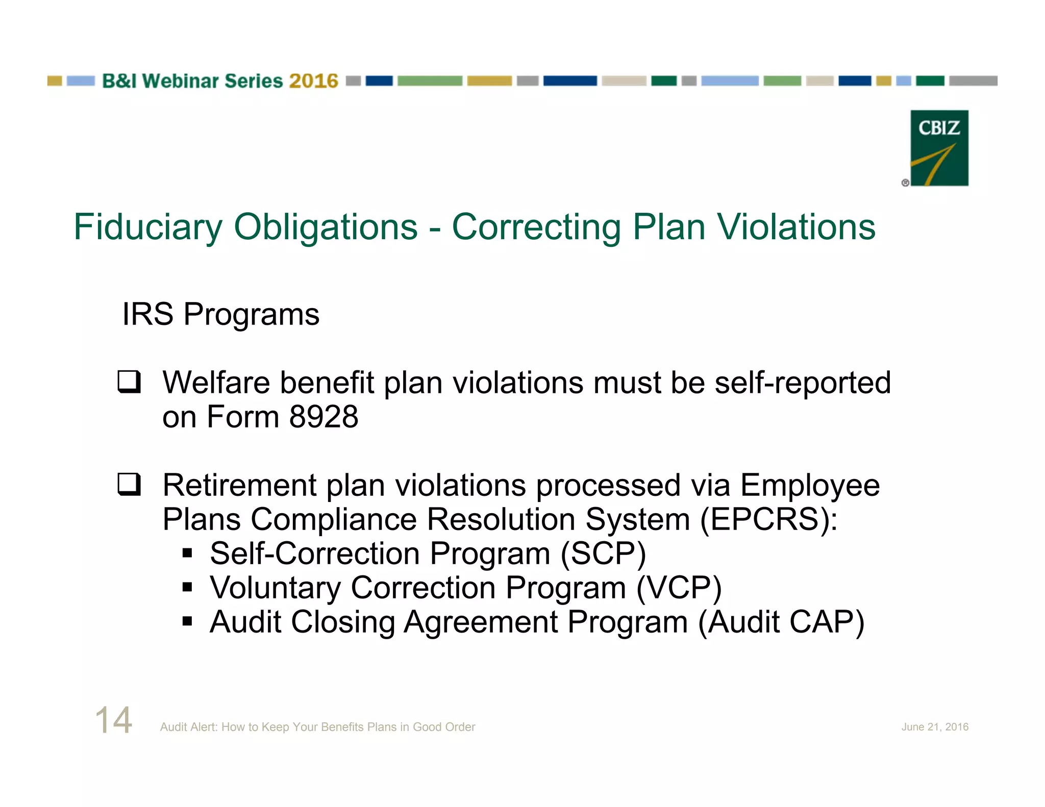 Fiduciary Obligations - Correcting Plan Violations
IRS Programs
 Welfare benefit plan violations must be self-reported
on Form 8928
 Retirement plan violations processed via Employee
Plans Compliance Resolution System (EPCRS):
 Self-Correction Program (SCP)
 Voluntary Correction Program (VCP)
 Audit Closing Agreement Program (Audit CAP)
14 Audit Alert: How to Keep Your Benefits Plans in Good Order June 21, 2016
 