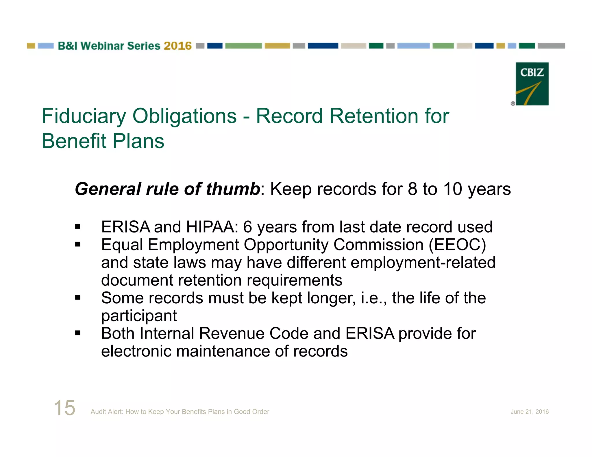 Fiduciary Obligations - Record Retention for
Benefit Plans
General rule of thumb: Keep records for 8 to 10 years
 ERISA and HIPAA: 6 years from last date record used
 Equal Employment Opportunity Commission (EEOC)
and state laws may have different employment-related
document retention requirements
 Some records must be kept longer, i.e., the life of the
participant
 Both Internal Revenue Code and ERISA provide for
electronic maintenance of records
15 Audit Alert: How to Keep Your Benefits Plans in Good Order June 21, 2016
 