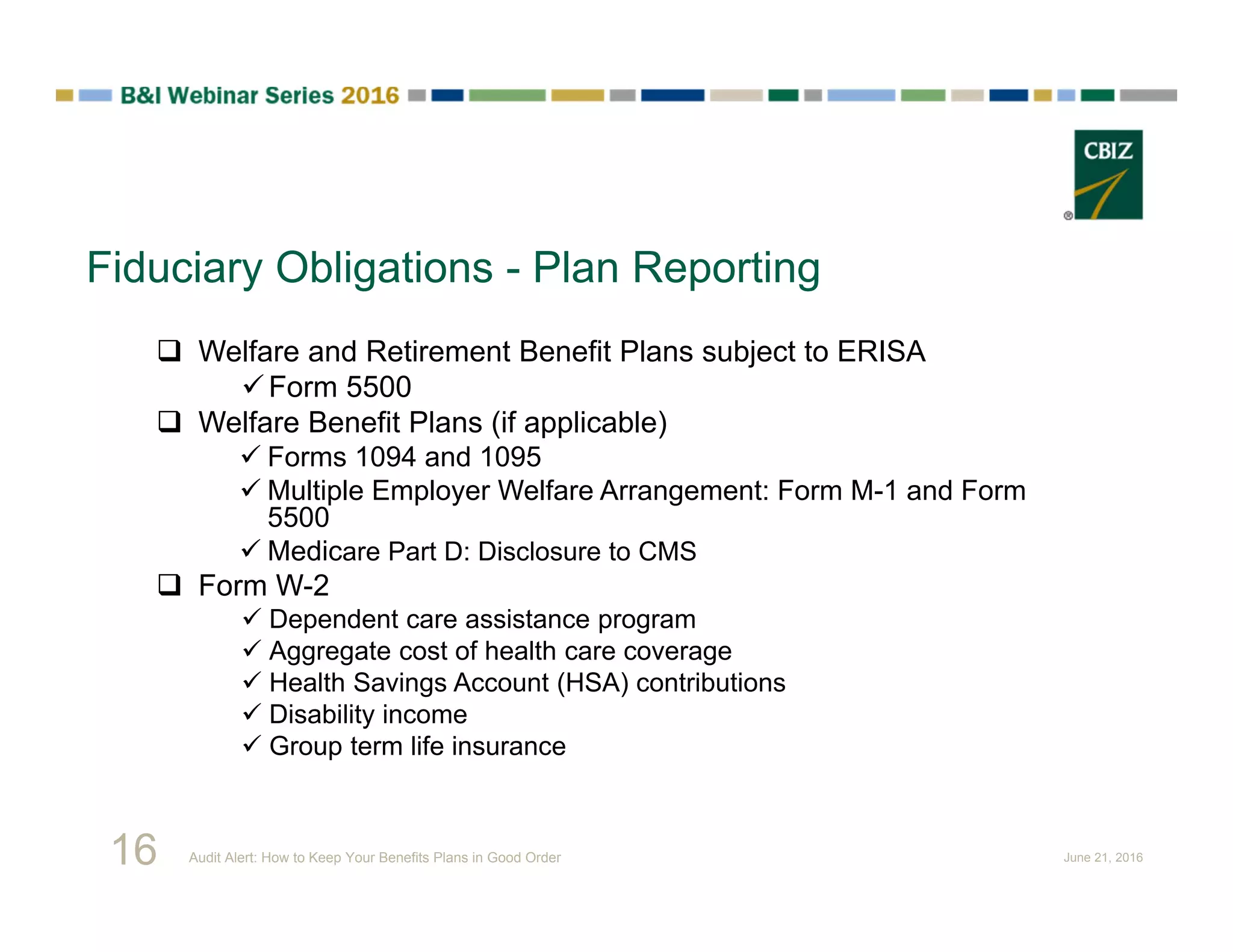 Fiduciary Obligations - Plan Reporting
 Welfare and Retirement Benefit Plans subject to ERISA
Form 5500
 Welfare Benefit Plans (if applicable)
 Forms 1094 and 1095
 Multiple Employer Welfare Arrangement: Form M-1 and Form
5500
 Medicare Part D: Disclosure to CMS
 Form W-2
 Dependent care assistance program
 Aggregate cost of health care coverage
 Health Savings Account (HSA) contributions
 Disability income
 Group term life insurance
16 Audit Alert: How to Keep Your Benefits Plans in Good Order June 21, 2016
 