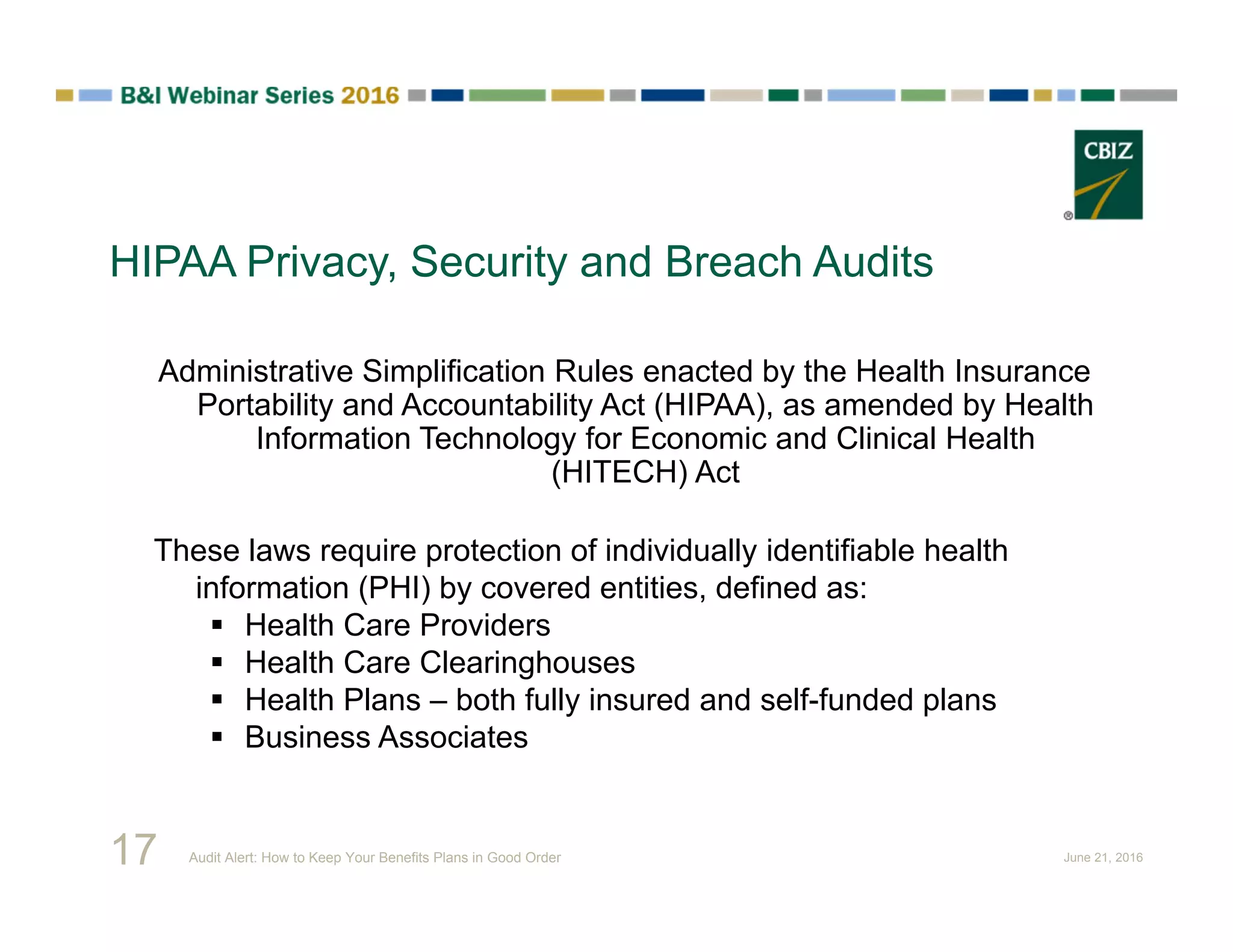 HIPAA Privacy, Security and Breach Audits
Administrative Simplification Rules enacted by the Health Insurance
Portability and Accountability Act (HIPAA), as amended by Health
Information Technology for Economic and Clinical Health
(HITECH) Act
These laws require protection of individually identifiable health
information (PHI) by covered entities, defined as:
 Health Care Providers
 Health Care Clearinghouses
 Health Plans – both fully insured and self-funded plans
 Business Associates
17 Audit Alert: How to Keep Your Benefits Plans in Good Order June 21, 2016
 
