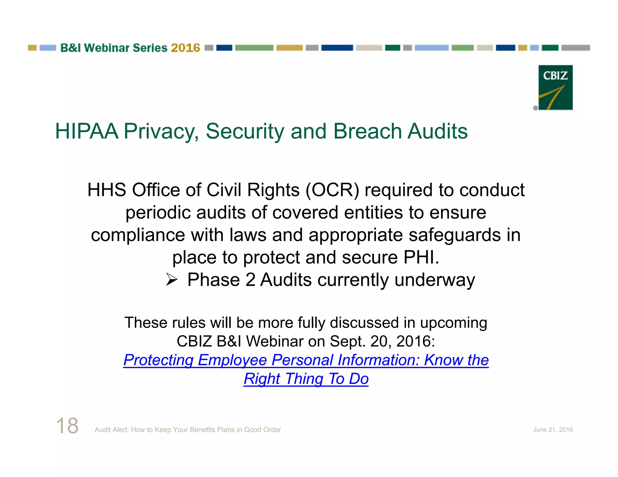 HIPAA Privacy, Security and Breach Audits
HHS Office of Civil Rights (OCR) required to conduct
periodic audits of covered entities to ensure
compliance with laws and appropriate safeguards in
place to protect and secure PHI.
 Phase 2 Audits currently underway
These rules will be more fully discussed in upcoming
CBIZ B&I Webinar on Sept. 20, 2016:
Protecting Employee Personal Information: Know the
Right Thing To Do
18 Audit Alert: How to Keep Your Benefits Plans in Good Order June 21, 2016
 