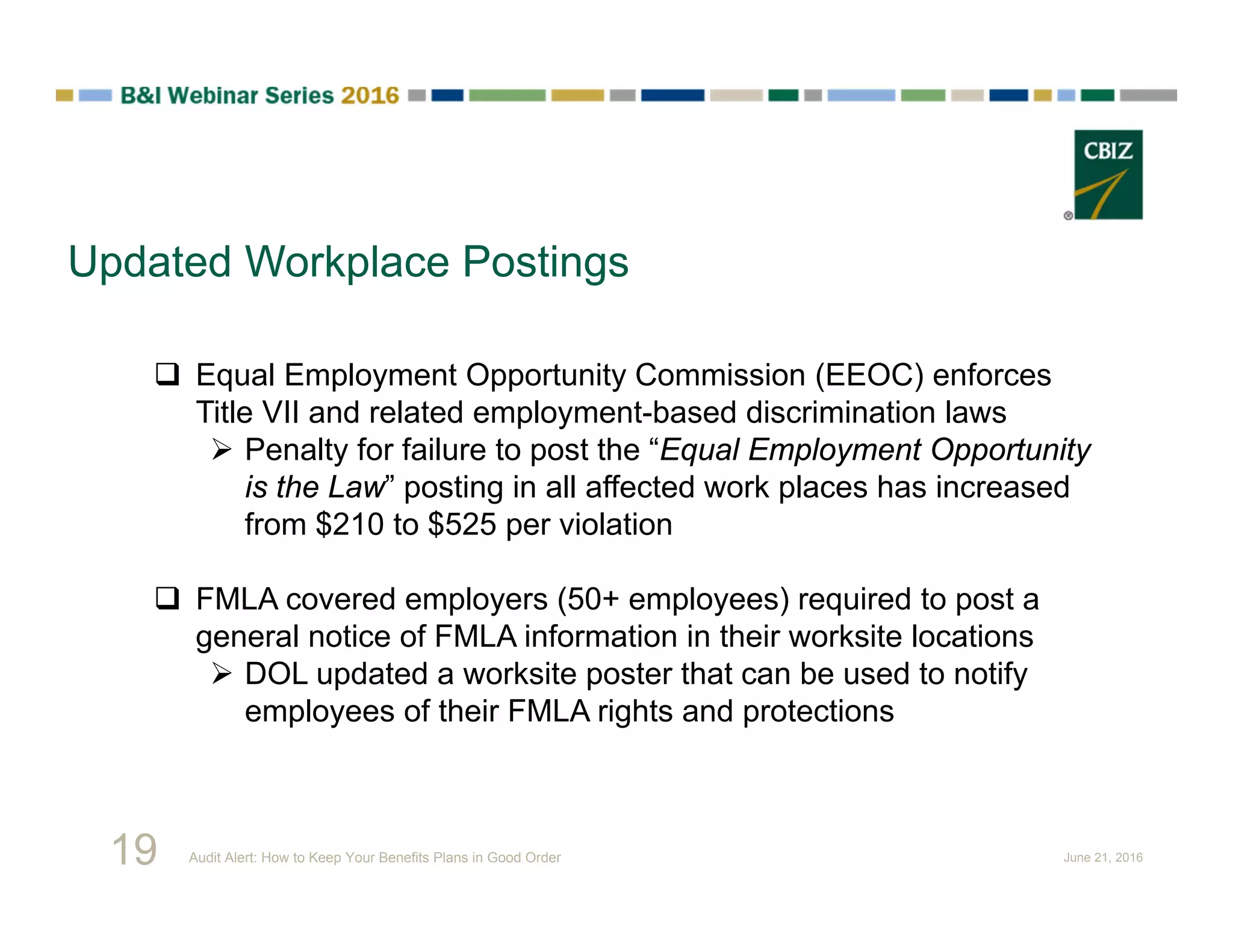Updated Workplace Postings
 Equal Employment Opportunity Commission (EEOC) enforces
Title VII and related employment-based discrimination laws
 Penalty for failure to post the “Equal Employment Opportunity
is the Law” posting in all affected work places has increased
from $210 to $525 per violation
 FMLA covered employers (50+ employees) required to post a
general notice of FMLA information in their worksite locations
 DOL updated a worksite poster that can be used to notify
employees of their FMLA rights and protections
19 Audit Alert: How to Keep Your Benefits Plans in Good Order June 21, 2016
 