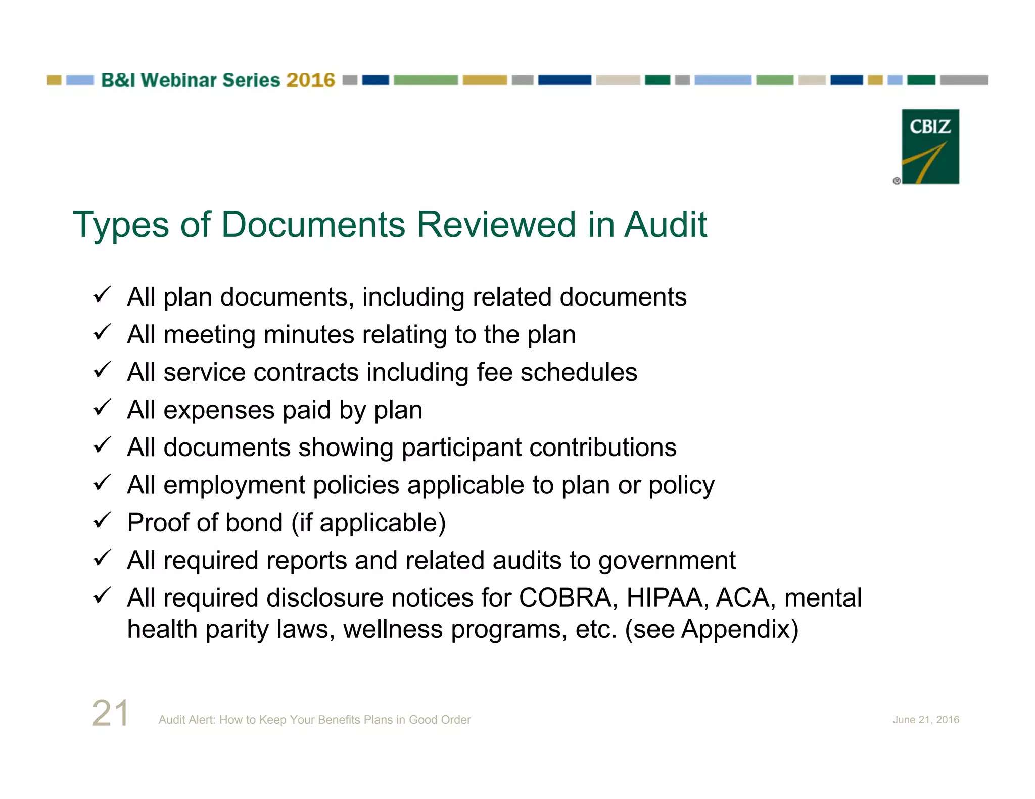 Types of Documents Reviewed in Audit
 All plan documents, including related documents
 All meeting minutes relating to the plan
 All service contracts including fee schedules
 All expenses paid by plan
 All documents showing participant contributions
 All employment policies applicable to plan or policy
 Proof of bond (if applicable)
 All required reports and related audits to government
 All required disclosure notices for COBRA, HIPAA, ACA, mental
health parity laws, wellness programs, etc. (see Appendix)
21 Audit Alert: How to Keep Your Benefits Plans in Good Order June 21, 2016
 