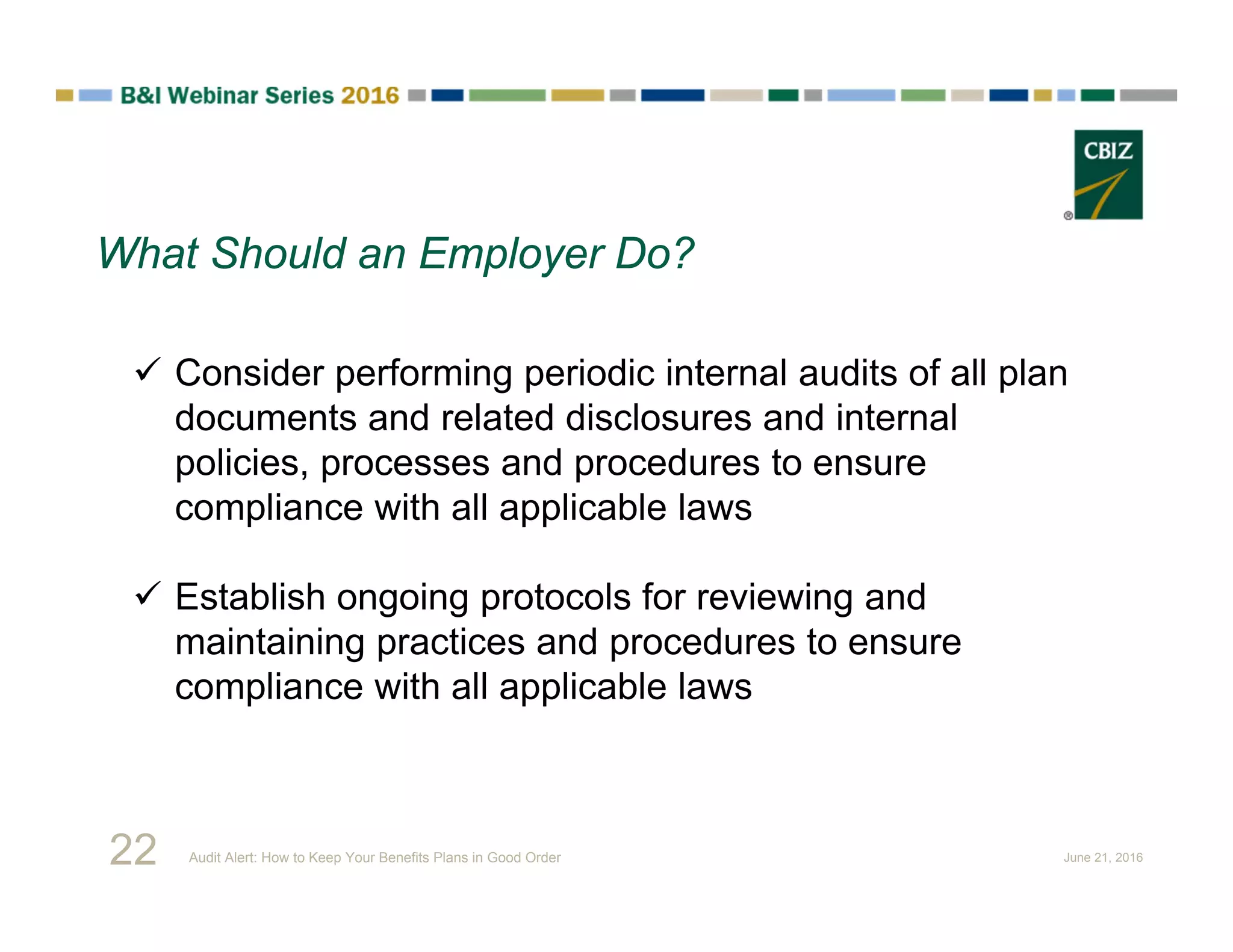  Consider performing periodic internal audits of all plan
documents and related disclosures and internal
policies, processes and procedures to ensure
compliance with all applicable laws
 Establish ongoing protocols for reviewing and
maintaining practices and procedures to ensure
compliance with all applicable laws
What Should an Employer Do?
22 Audit Alert: How to Keep Your Benefits Plans in Good Order June 21, 2016
 