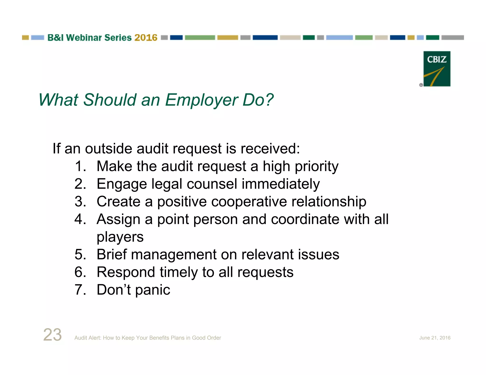 If an outside audit request is received:
1. Make the audit request a high priority
2. Engage legal counsel immediately
3. Create a positive cooperative relationship
4. Assign a point person and coordinate with all
players
5. Brief management on relevant issues
6. Respond timely to all requests
7. Don’t panic
What Should an Employer Do?
23 Audit Alert: How to Keep Your Benefits Plans in Good Order June 21, 2016
 