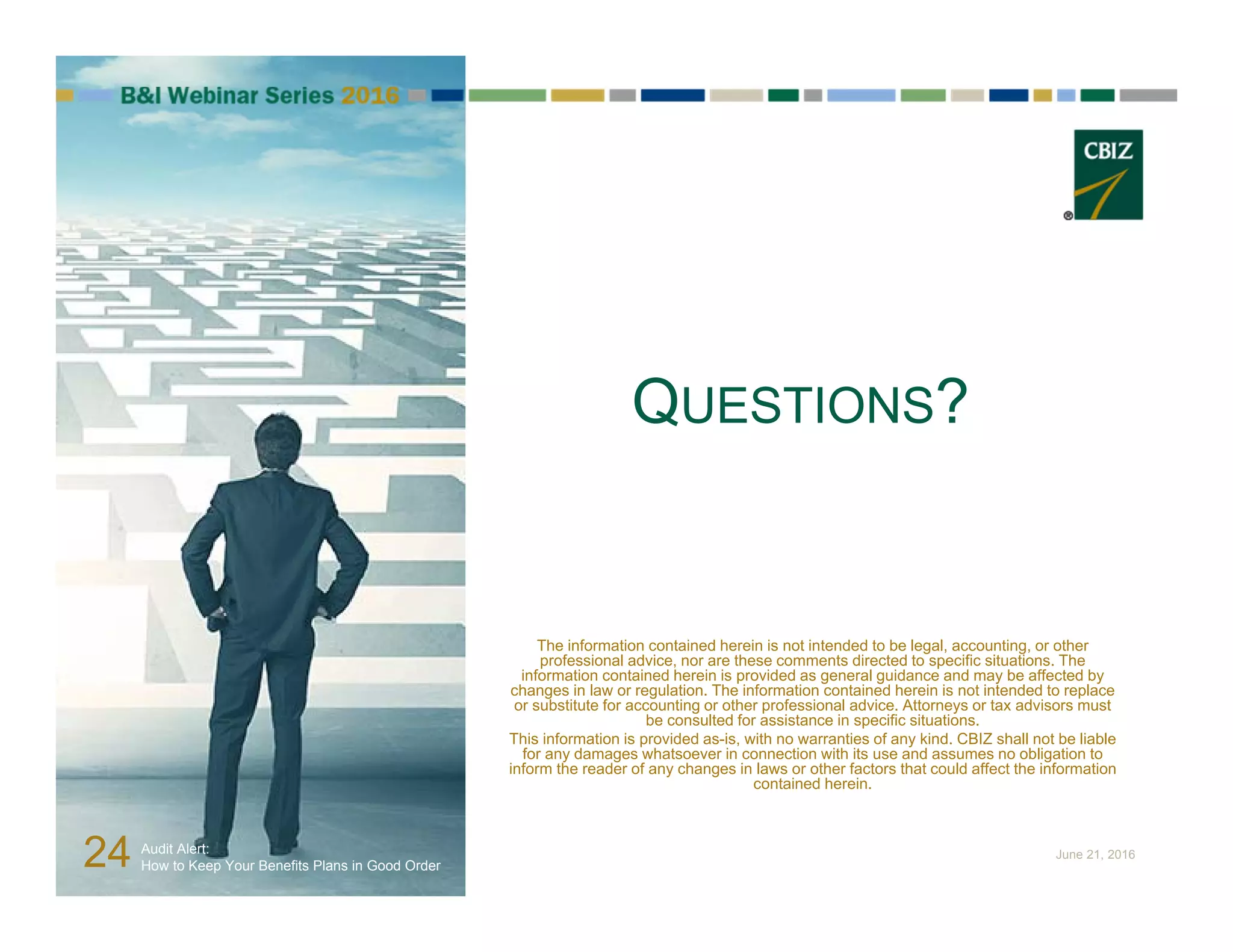 QUESTIONS?
The information contained herein is not intended to be legal, accounting, or other
professional advice, nor are these comments directed to specific situations. The
information contained herein is provided as general guidance and may be affected by
changes in law or regulation. The information contained herein is not intended to replace
or substitute for accounting or other professional advice. Attorneys or tax advisors must
be consulted for assistance in specific situations.
This information is provided as-is, with no warranties of any kind. CBIZ shall not be liable
for any damages whatsoever in connection with its use and assumes no obligation to
inform the reader of any changes in laws or other factors that could affect the information
contained herein.
24 Audit Alert:
How to Keep Your Benefits Plans in Good Order
June 21, 2016
 