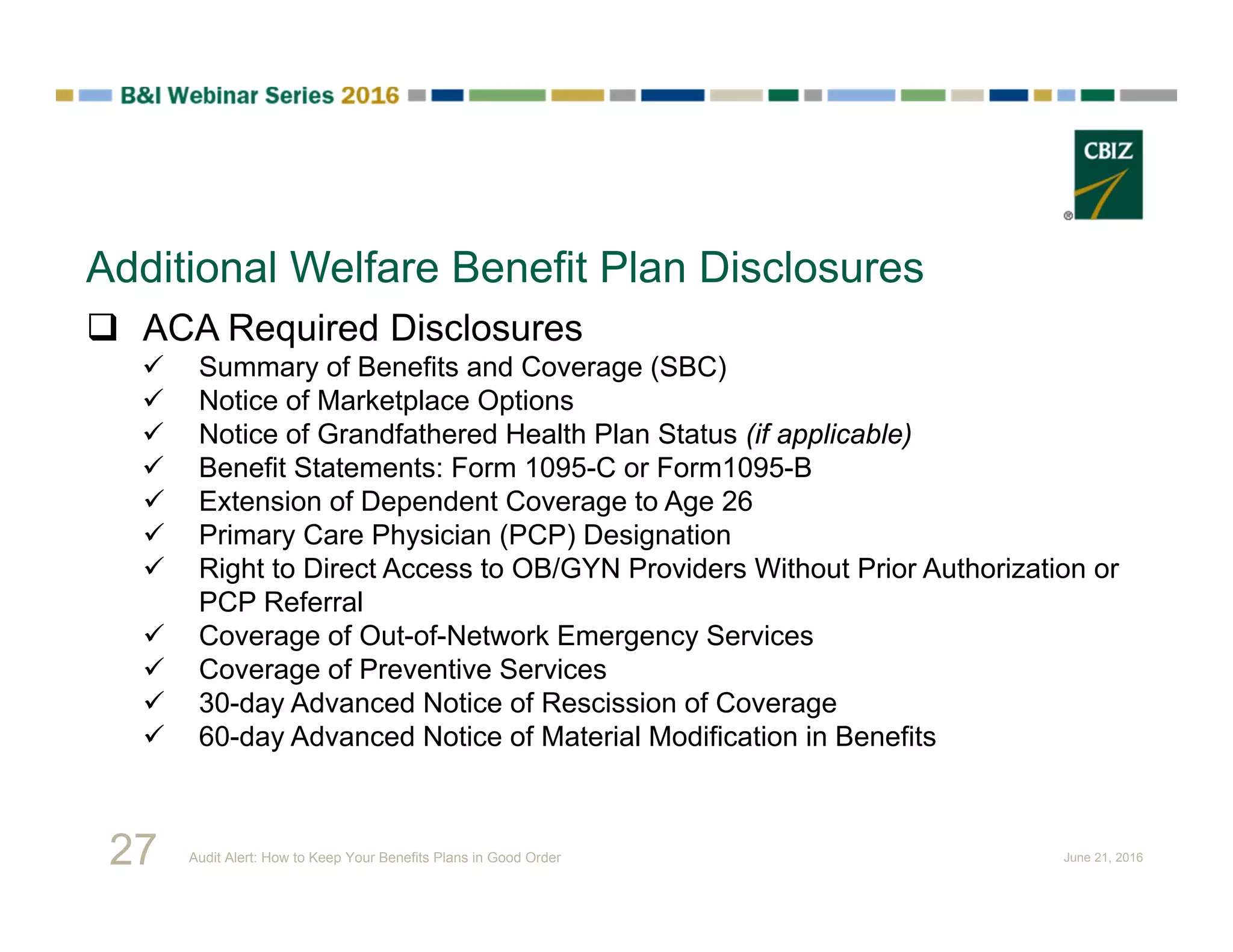 Additional Welfare Benefit Plan Disclosures
 ACA Required Disclosures
 Summary of Benefits and Coverage (SBC)
 Notice of Marketplace Options
 Notice of Grandfathered Health Plan Status (if applicable)
 Benefit Statements: Form 1095-C or Form1095-B
 Extension of Dependent Coverage to Age 26
 Primary Care Physician (PCP) Designation
 Right to Direct Access to OB/GYN Providers Without Prior Authorization or
PCP Referral
 Coverage of Out-of-Network Emergency Services
 Coverage of Preventive Services
 30-day Advanced Notice of Rescission of Coverage
 60-day Advanced Notice of Material Modification in Benefits
27 Audit Alert: How to Keep Your Benefits Plans in Good Order June 21, 2016
 