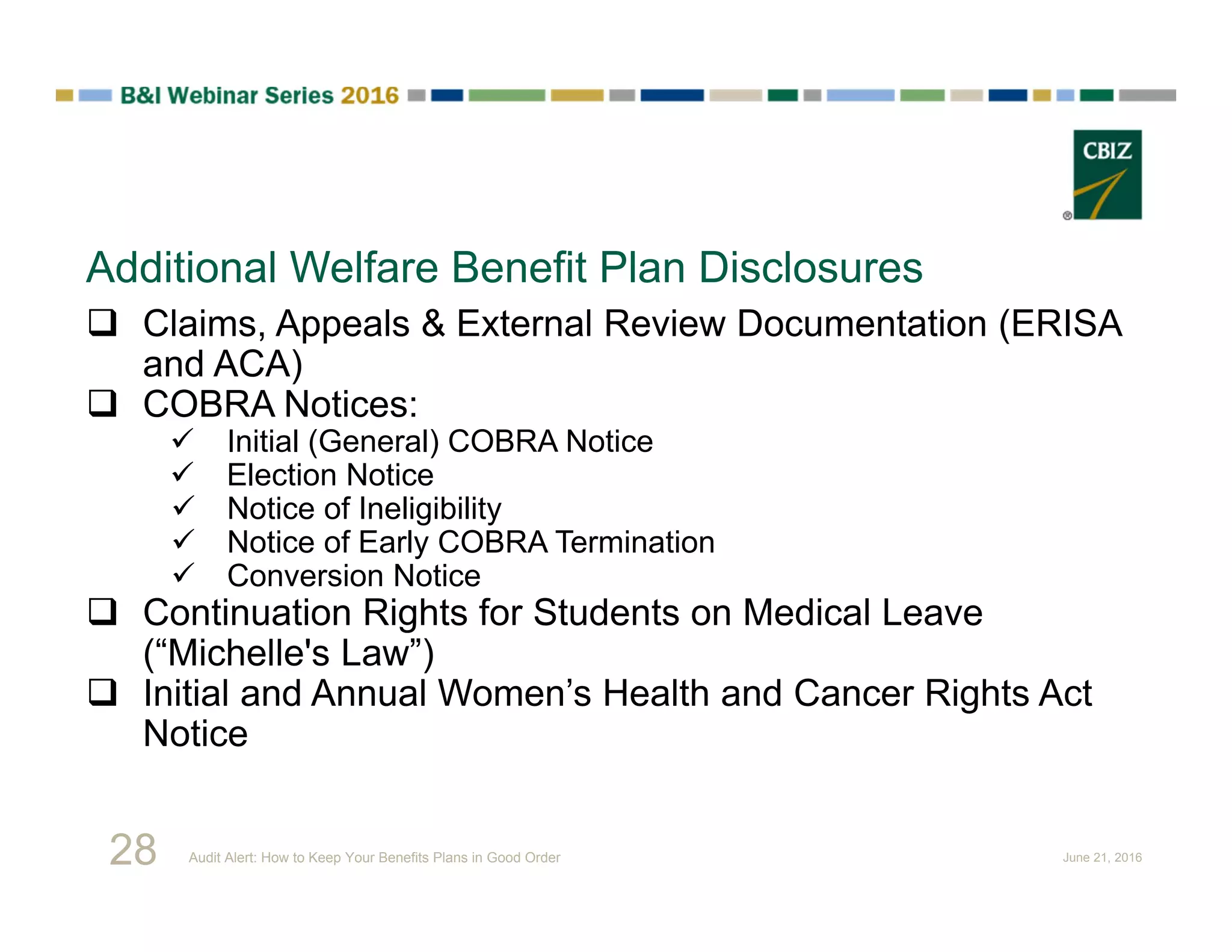 Additional Welfare Benefit Plan Disclosures
 Claims, Appeals & External Review Documentation (ERISA
and ACA)
 COBRA Notices:
 Initial (General) COBRA Notice
 Election Notice
 Notice of Ineligibility
 Notice of Early COBRA Termination
 Conversion Notice
 Continuation Rights for Students on Medical Leave
(“Michelle's Law”)
 Initial and Annual Women’s Health and Cancer Rights Act
Notice
28 Audit Alert: How to Keep Your Benefits Plans in Good Order June 21, 2016
 