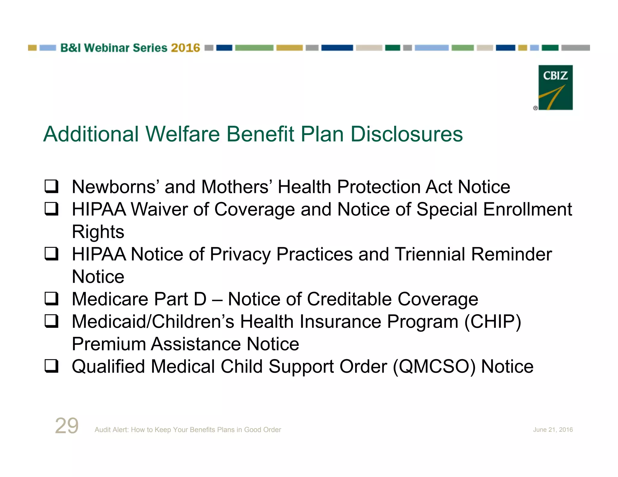 Additional Welfare Benefit Plan Disclosures
 Newborns’ and Mothers’ Health Protection Act Notice
 HIPAA Waiver of Coverage and Notice of Special Enrollment
Rights
 HIPAA Notice of Privacy Practices and Triennial Reminder
Notice
 Medicare Part D – Notice of Creditable Coverage
 Medicaid/Children’s Health Insurance Program (CHIP)
Premium Assistance Notice
 Qualified Medical Child Support Order (QMCSO) Notice
29 Audit Alert: How to Keep Your Benefits Plans in Good Order June 21, 2016
 