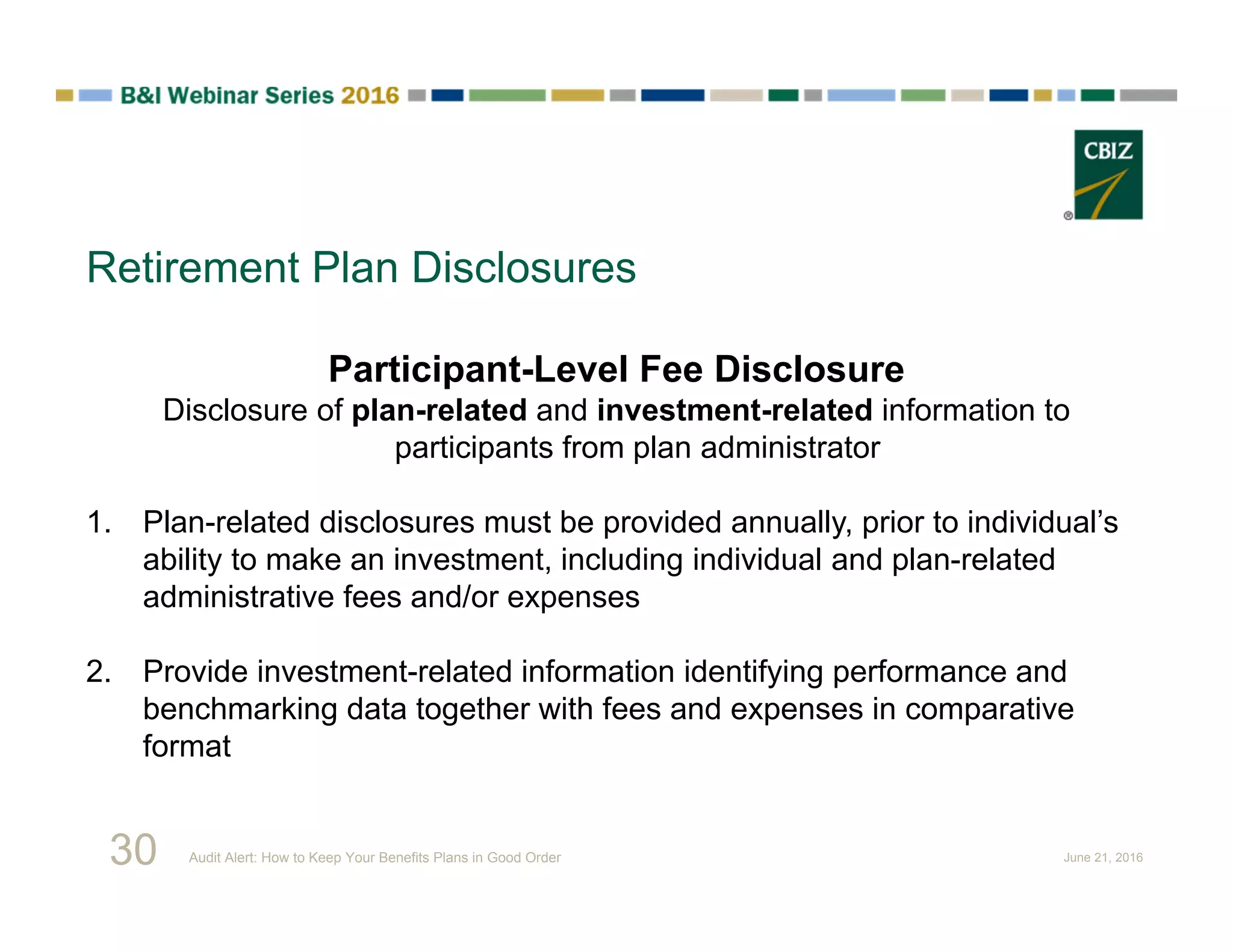 Retirement Plan Disclosures
Participant-Level Fee Disclosure
Disclosure of plan-related and investment-related information to
participants from plan administrator
1. Plan-related disclosures must be provided annually, prior to individual’s
ability to make an investment, including individual and plan-related
administrative fees and/or expenses
2. Provide investment-related information identifying performance and
benchmarking data together with fees and expenses in comparative
format
30 Audit Alert: How to Keep Your Benefits Plans in Good Order June 21, 2016
 